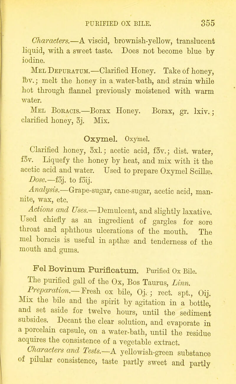 Cliaraders.—A viscid, brownish-yellow, translucent liquid, with a sweet taste. Does not become blue by iodine. Mel Depueatum.—Clarified Honey. Take of honey, tt)V.; melt the honey in a water-bath, and strain while hot through flannel previously moistened with warm water. Mel Bokaois.—Borax Honey. Borax, gr. Ixiv.; clarified honey, §j. Mix. Oxymel. Oxyinel. Clarified honey, 5x1.; acetic acid, fSv.j dist. water, fov. Liquefy the honey by heat, and mix with it the acetic acid and water. Used to prepare Oxymel Scillse. Dose.—f3j. to f5ij. Analysis.—Grape-sugar, cane-sugar, acetic acid, man- nite, wax, etc. Actions and CTses.—Demulcent, and slightly laxative. Used chiefly as an ingredient of gargles for sore throat and aphthous ulcerations of the mouth. The mel boracis is useful in apthge and tenderness of the mouth and gums. Pel Bovinum Purificatum. Purified Ox Bile. The purifled gall of the Ox, Bos Taurus, Linn. Preparation.— l^iesh. ox bUe, Oj. ; rect. spt., Oij. Mix the bile and the spirit by agitation in a bottle, and set aside for twelve hours, until the sediment subsides. Decant the clear solution, and evaporate in a porcelain capsule, on a water-bath, xmtil the residue acquires the consistence of a vegetable extract. Characters and Tests.—A yellowish-green substance of pilular consistence, taste partly sweet and partly