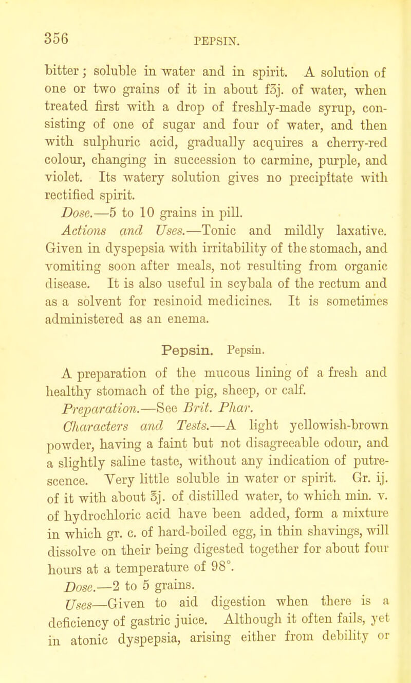 bitter; soluble in water and in spirit. A solution of one or two grains of it in about f5j. of water, when treated first with a drop of freshly-made syrup, con- sisting of one of sugar and four of water, and then with sulphuric acid, gradually acquires a cherry-red colour, changing in succession to carmine, purple, and violet. Its watery solution gives no precipitate with rectified spirit. Dose.—5 to 10 grains in pill. Actions and Uses.—Tonic and mildly laxative. Given in dyspepsia with irritability of the stomach, and vomiting soon after meals, not resulting from organic disease. It is also useful in scybala of the rectum and as a solvent for resinoid medicines. It is sometimes administered as an enema. Pepsin. Pepsin. A preparation of the mucous lining of a fresh and healthy stomach of the pig, sheep, or calf. Preparation.—See Brit. Phar. Characters and Tests.—A light yellowish-brown powder, having a faint but not disagreeable odour, and a slightly saline taste, without any indication of putre- scence. Very little soluble in water or spirit. Gr. ij. of it with about oj. of distilled water, to which min. v. of hydrocliloric acid have been added, form a mixture in which gr. c. of hard-boiled egg, in thin shavings, vnW dissolve on their being digested together for about four hours at a temperature of 98°. Dose.—2 to 5 grains. jjggs Given to aid digestion when there is a deficiency of gastric juice. Although it often fails, yet in atonic dyspepsia, arising either from debility or