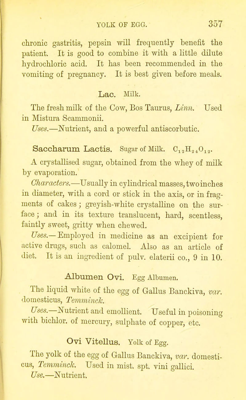 chronic gastritis, pepsin wUl frequently benefit the patient. It is good to combine it with a little dilute hydrochloric acid. It has been recommended in the vomiting of pregnancy. It is best given before meals. Lac. Milk. The fresh milk of the Cow, Bos Taurus, Linn. Used VOL Mistura Scammonii. Uses.—Nutrient, and a powerful antiscorbutic. Saccharum Lactis. Sugar of Milk. CioHa^Ojg. A crystalUsed sugar, obtained from the whey of millc by evaporation. Gharacters.—Usually in cylindrical masses, two inches in diameter, with a cord or stick in the axis, or in frag- ments of cakes; greyish-white crystalline on the sur- face ; and in its texture translucent, hard, scentless, faintly sweet, gritty when chewed. C/ises.—Employed in medicine as an excipient for active drugs, such as calomel. Also as an article of diet. It is an ingredient of pidv. elaterii co., 9 in 10. Albumen Ovi. Egg Albumen. The liquid white of the egg of Gallus Banckiva, vav. domesticus, Temminck. ?7ses.—IsTutrient and emoUient. Useful in poisoning with bichlor. of mercury, sulphate of copper, etc. Ovi Vitellus. Yolk of Egg. The yolk of the egg of Gallus Banckiva, var. domesti- cus, Temminclc. Used in mist. spt. vini gallici. Use.—Nutrient.