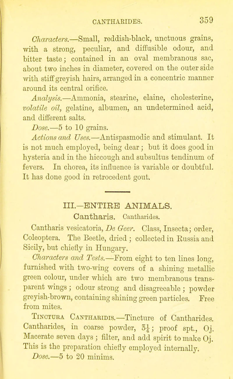 Characters.—Small, reddisli-black, unctuous grains, with a strong, peculiar, and diffusible odom-, and bitter taste; contained in an oval membranous sac, about two incbes in diameter, covered on the outer side with stiff greyish hairs, arranged in a concentric manner aroimd its central orifice. Analysis.—Ammonia, stearine, elaine, cholesterine, volatile oil, gelatine, albumen, an undetermined acid, and different salts. Dose.—5 to 10 grains. Actions and Uses.—Antispasmodic and stimulant. It is not much employed, being dear; but it does good in hysteria and in the hiccough and subsultus tendinum of fevers. In chorea, its influence is variable or doubtful. It has done good in retrocedent gout. III.-ENTIRB ANIMALS. Cantharis. Cantharides. Cantharis vesicatoria, De Geer. Class, Insecta; order, Coleoptera. The Beetle, dried ; collected in Eussia and Sicily, but chiefly in Hungary. Characters and Tests.—From eight to ten lines long, furnished with two-wing covers of a shining metallic green colour, under which are two membranous trans- parent wings ; odour strong and disagreeable ; powder greyish-brown, containing shining green particles. Free from mites. TiNCTURA Cantharidis.—Tincture of Cantharides. Cantharides, in coarse powder, 5|; proof spt., Oj. Macerate seven days ; filter, and add spirit to make Oj. This is the preparation chiefly employed internally. Dose.—5 to 20 minims.