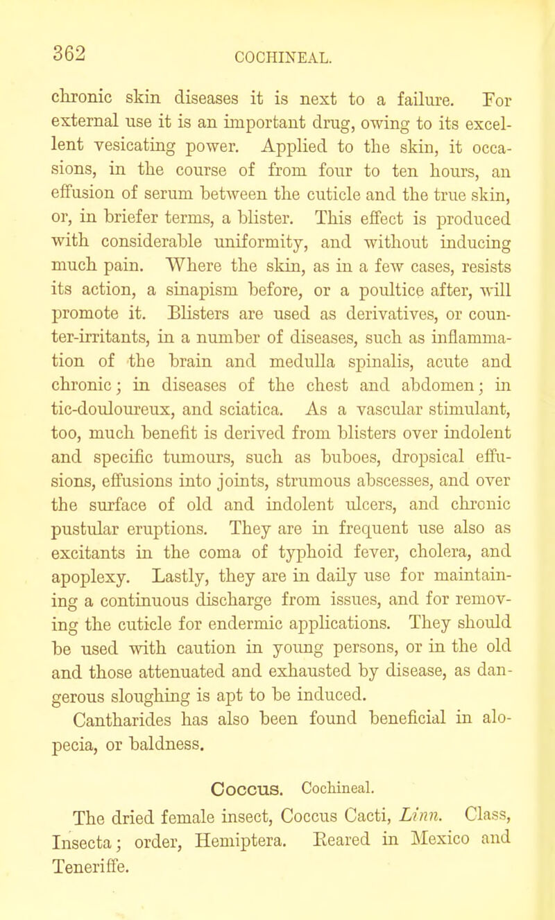 chronic skin diseases it is next to a failure. For external use it is an important drug, owing to its excel- lent yesicating power. Applied to the skin, it occa- sions, in the course of from four to ten hours, an effusion of serum between the cuticle and the true skin, or, in briefer terms, a blister. This effect is produced with considerable uniformity, and without inducing much pain. Where the skin, as in a few cases, resists its action, a sinapism before, or a poultice after, will promote it. Blisters are used as derivatives, or coun- ter-irritants, in a number of diseases, such as inflamma- tion of the brain and meduUa spinalis, acute and chronic; in diseases of the chest and abdomen; in tic-douloureux, and sciatica. As a vascular stimulant, too, much benefit is derived from blisters over indolent and specific tumours, such as buboes, dropsical effu- sions, effusions into joints, strumous abscesses, and over the surface of old and indolent idcers, and chronic pustular eruptions. They are in frequent use also as excitants in the coma of typhoid fever, cholera, and apoplexy. Lastly, they are in daily use for maintain- ing a continuous discharge from issues, and for remov- ing the cuticle for endermic applications. They should be used with caution in young persons, or in the old and those attenuated and exhausted by disease, as dan- gerous sloughing is apt to be induced, Cantharides has also been found beneficial in alo- pecia, or baldness. Coccus. Cocliiiieal. The dried female insect, Coccus Cacti, n?m. Class, Insecta; order, Hemiptera. Beared in Mexico and Teneriffe.