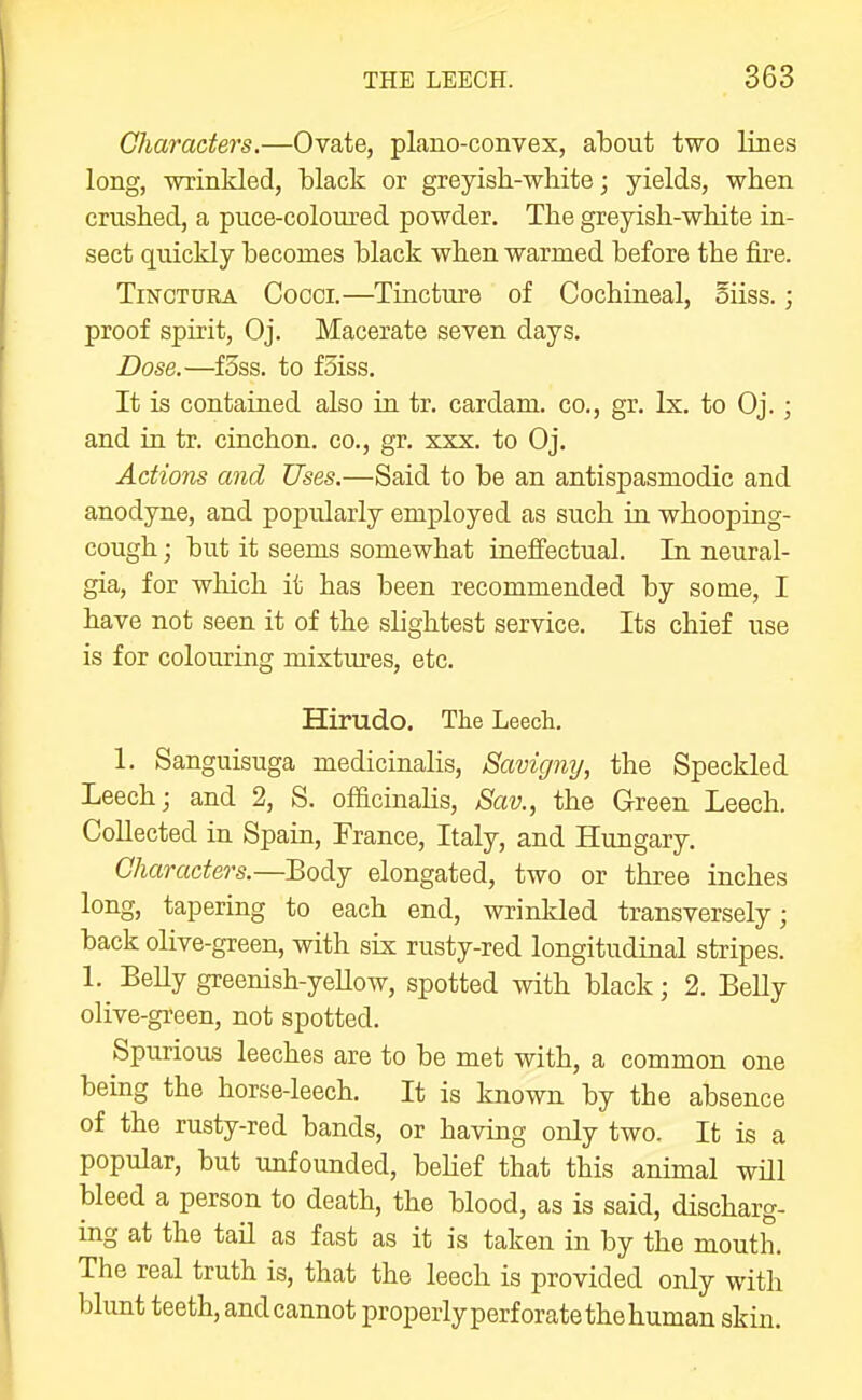 Characters.—Ovate, plano-convex, about two lines long, wrinkled, black or greyish-white; yields, when crushed, a puce-coloured powder. The greyish-white in- sect quickly becomes black when warmed before the fire. TiNCTURA Cocci.—Tincture of Cochineal, oiiss.; proof spirit, Oj. Macerate seven days. Dose.—fSss. to fSiss. It is contained also in tr. cardam. co., gr. Ix. to Oj. ; and in tr. cinchon. co., gr, xxx. to Oj. Actions and Uses.—Said to be an antispasmodic and anodyne, and popularly employed as such in whooping- cough ; but it seems somewhat ineffectual. In neural- gia, for which it has been recommended by some, I have not seen it of the slightest service. Its chief use is for colouring mixtm'es, etc. Hirudo. The Leech. 1. Sanguisuga medicinalis, Savigmj, the Speckled Leech; and 2, S. officinalis, Sav., the Green Leech. Collected in Spain, France, Italy, and Hungary. Characters.—Body elongated, two or three inches long, tapering to each end, wrinkled transversely; back olive-green, with six rusty-red longitudinal stripes. 1. BeUy greenish-yeUow, spotted with black; 2. Belly olive-green, not spotted. Spurious leeches are to be met with, a common one being the horse-leech. It is known by the absence of the rusty-red bands, or having only two. It is a popular, but unfounded, behef that this animal will bleed a person to death, the blood, as is said, discharg- ing at the tail as fast as it is taken in by the mouth. The real truth is, that the leech is provided only with blunt teeth, and cannot properlyperforate the human skin.