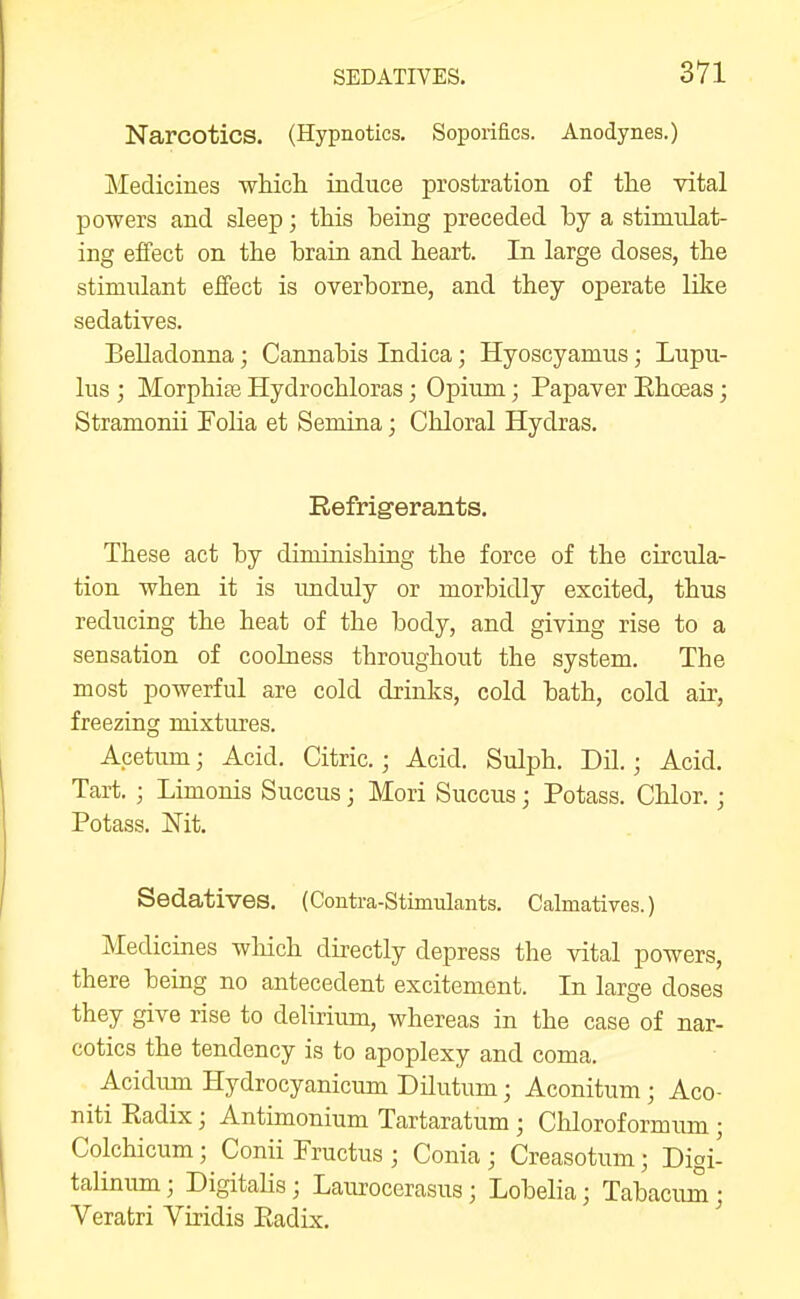 Narcotics. (Hypnotics. Soporifics. Anodynes.) Medicines which induce prostration of the vital powers and sleep; this being preceded by a stimulat- ing effect on the brain and heart. In large doses, the stimulant effect is overborne, and they operate like sedatives. Belladonna; Cannabis Indica; Hyoscyamus; Lupu- lus ; Morphise Hydrochloras; Opium; Papaver Eho3as; Stramonii Folia et Semina; Chloral Hydras. Refrigerants. These act by diminishing the force of the circula- tion when it is imduly or morbidly excited, thus reducing the heat of the body, and giving rise to a sensation of coolness throughout the system. The most powerful are cold drinks, cold bath, cold air, freezing mixtures. Acetum; Acid. Citric.; Acid. Sulph. Dil.; Acid. Tart. ; Limonis Succus; Mori Succus; Potass. Chlor.; Potass. jSTit. Sedatives. (Contra-Stimulants. Calmatives.) Medicines wliich directly depress the vital powers, there being no antecedent excitement. In large doses they give rise to delirium, whereas in the case of nar- cotics the tendency is to apoplexy and coma. Acidmn Hydrocyanicum Dilutum; Aconitum ; Aco- niti Eadix; Antimonium Tartaratum ; Chlorof ormum ; Colchicum; Conii Fructus ; Conia ; Creasotum; Digi- talinum; Digitalis; Laurocerasus ; Lobelia; Tabacum; Veratri Viridis Eadix.