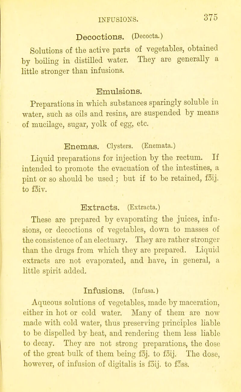 INFUSIONS. Decoctions. (Decocta.) Solutions of the active parts of vegetables, obtained by boning in distilled water. They are generally a little stronger than infusions. Emulsions. Preparations in which substances sparingly soluble in water, such as oils and resins, are suspended by means of mucilage, sugar, yolk of egg, etc. Enemas. Clysters. (Enemata.) Liquid preparations for injection by the rectum. If intended to promote the evacuation of the intestines, a pint or so should be used ; but if to be retained, foij. to fSiv. Extracts. (Extracta.) These are prepared by evaporating the juices, infu- sions, or decoctions of vegetables, down to masses of the consistence of an electuary. They are rather stronger than the drugs from which they are prepared. Liquid extracts are not evaporated, and have, in general, a little spirit added. Infusions. (Infusa.) Aqueous solutions of vegetables, made by maceration, either iu hot or cold water. Many of them are now made with cold water, thus preserving principles hable to be dispelled by heat, and rendering them less liable to decay. They are not strong preparations, the dose of the great bulk of them being fsj. to fSij. The dose, however, of infusion of digitalis is f5ij. to fSss.