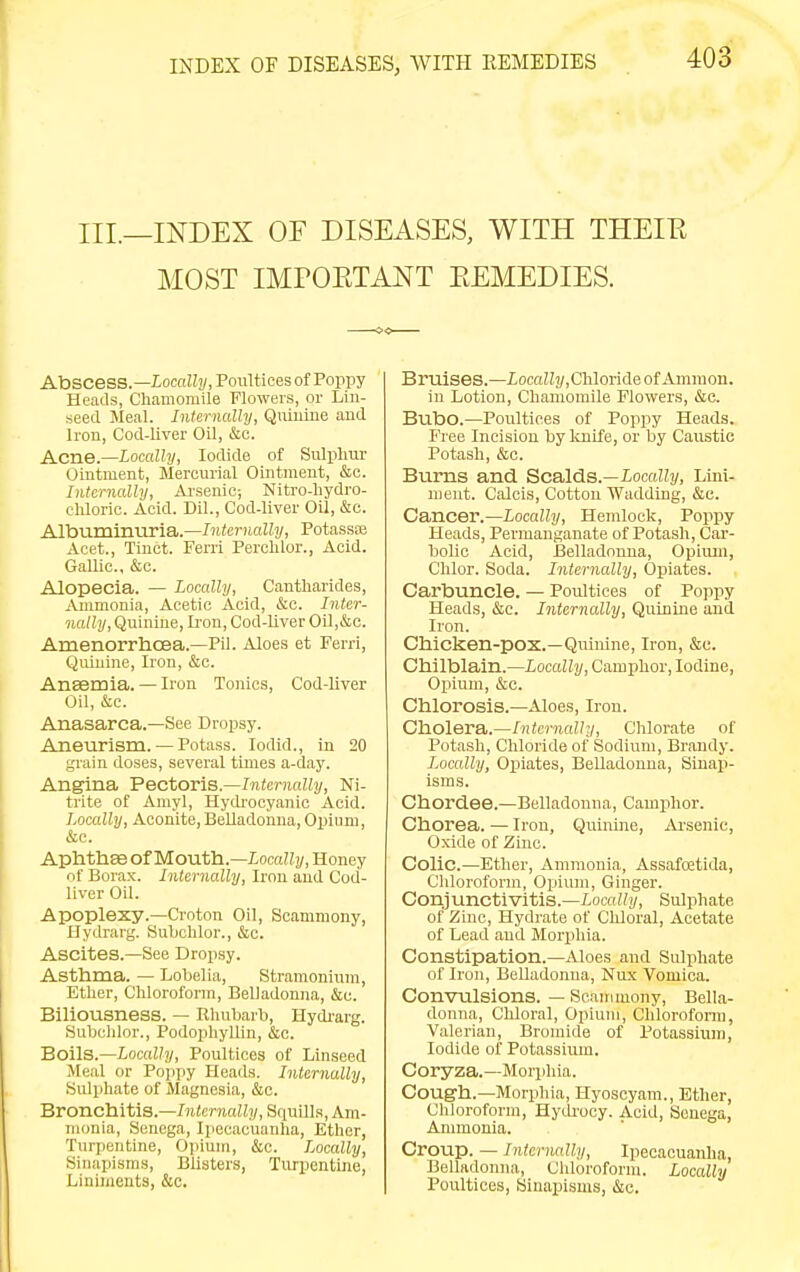 III—INDEX OF DISEASES, WITH THEIE MOST IMPOETANT EEMEDIES. Abscess.—locnWj/, Poultices of Poppy Heads, Chamomile Flowers, or Lin- seed Meal. Internally, Qniuine and Iron, Cod-liver Oil, &o. Acne.—Locally, Iodide of Sulplim- Ointment, Mercurial Ointment, &e. Internally, Ai'senic; Nitro-liydro- chloric. Acid. Dil., Cod-liver Oil, &c. Albuminuria.—Internally, Potassae Acet., Tinct. Ferri Perolilor., Acid. Gallic, &c. Alopecia. — Locally, Cantliarides, Ammonia, Acetic Acid, &c. Inter- nally, Quinine, Iron, Cod-liver Oil,&c. Amenorrhoea.—Pil. Aloes et Ferri, Quinine, Iron, &c. Ansemia. — Iron Tonics, Cod-liver Oil, &c. Anasarca.—See Dr(3psy. Aneurism. — Potass. lodid., in 20 grain doses, several times a-day. Angina Pectoris.—Internally, Ni- trite of Amyl, Hydrocyanic Acid. Locally, Aconite,Belladonna, Opium, &c. Aphtha otMouth.—Locally, Honey of Borax. Internally, Iron and Cod- liver Oil. Apoplexy.—Croton Oil, Scammony, Hydrarg. Subchlor., &c. Ascites.—See Dropsy. Asthma. — Lobelia, Stramonium, Ether, Chlorofonn, BelJadonna, &u. Biliousness. — Rhubarb, Hydi-arg. Subchlor., Podophyllin, &e. Soils.—Locally, Poultices of Linseed Meal or Pojipy Heads. Internally, Sulphate of Magnesia, &c. Bronchitis.—/HicniciHi/, Squills, Am- monia, Senega, Ipecacuanha, Ether, Turpentine, Ojiium, &c. Locally, Sinapisms, Blisters, Turpentine, Liniments, &c. Bruises.—iocaJZj/,Chloride of Amnion, in Lotion, Chamomile Flowers, &c. Bubo.—Poultices of Poppy Heads. Free Incision bylmife, or by Caustic Potash, &c. Burns and Scalds.—Locally, Lini- ment. Calcis, Cotton Wadding, &c. Cancer.—Locally, Hemlock, Poppy Heads, Permanganate of Potash, Car- bolic Acid, Belladonna, Opium, Chlor. Soda. Internally, Opiates. Carbuncle. — Poultices of Poppy Heads, &c. Internally, Quinine and Iron. Chicken-pox.—Quinine, Iron, &c. Chilblain.—iocaZZi/, Camphor, Iodine, Opium, cStc. Chlorosis.—Aloes, Iron. Cholera.—/!Ue7-?ia!/!/, Chlorate of Potash, Chloride of Sodium, Brandy. Locally, Opiates, Belladonna, Sinaj)- isms. Chord.ee.—Belladonna, Camphor. Chorea. — iron, Quiuine, jU-senic, Oxide of Zinc. Colic.—Ether, Ammonia, Assafoetida, Chloroform, Opium, Ginger. Conjunctivitis.—Locally, Sulphate of Zinc, Hydrate of Cliloral, Acetate of Lead and Morphia. Constipation.—Aloes and Sulphate of Iron, Belladonna, Nux Vomica. Convulsions. — Scammony, Bella- donna, Chloral, Opium, Chlorofonn, Valerian, Bromide of Potassium, Iodide of Potassium. Coryza.—Morphia. Cough.—Morphia, Hyoscyam., Ether, Chloroform, HytU'ocy. Acid, Senega, Ammonia. Croup. — Infernally, Ipecacuanha, Belladonna, Chloroform. Locally Poultices, Sinapisms, &c.