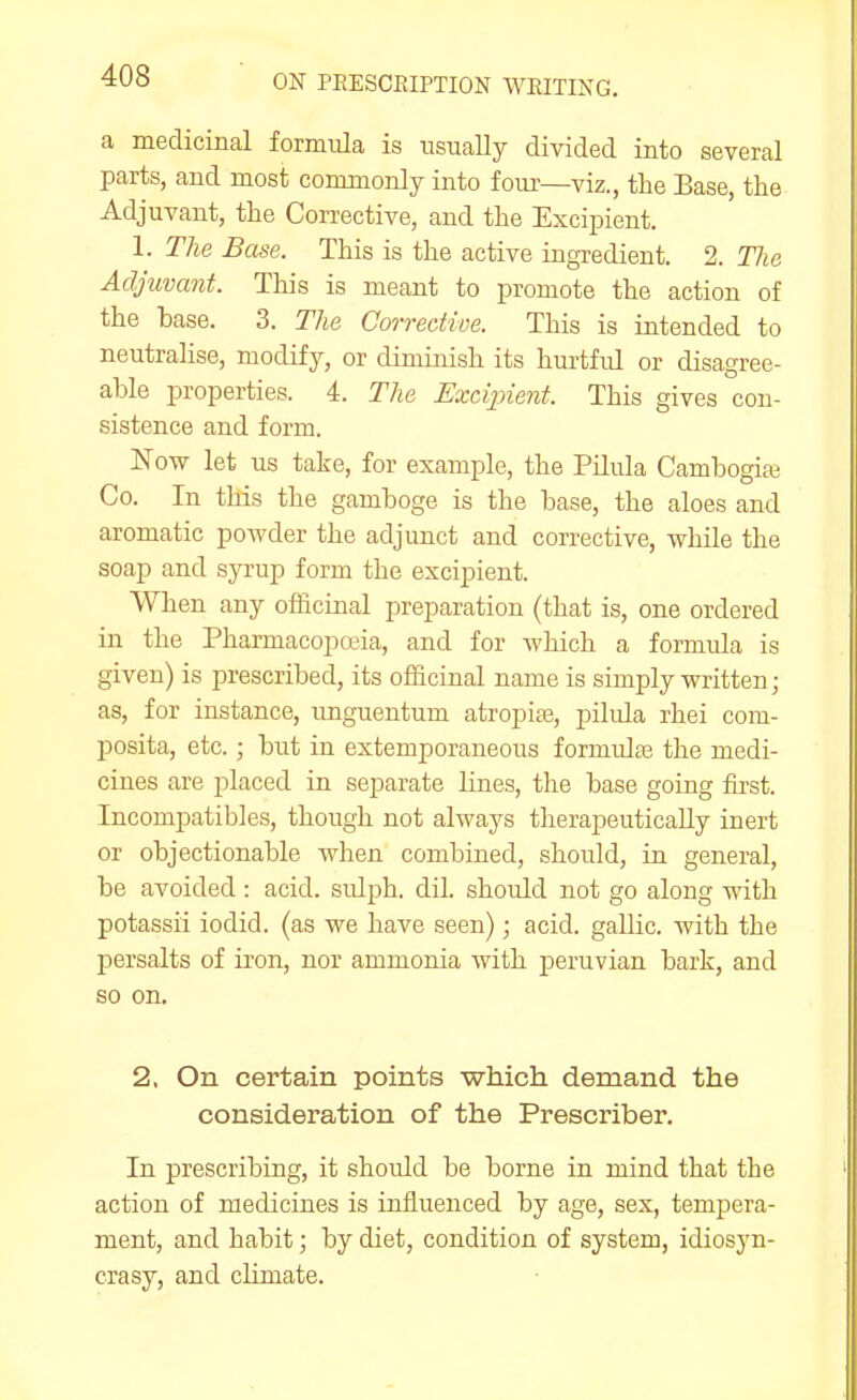 a medicinal formula is usually divided into several parts, and most commonly into four—viz., the Base, the Adjuvant, the Corrective, and the Excipient. 1. The Base. This is the active ingredient. 2. The Adjuvant. This is meant to promote the action of the base. 3. The Corrective. This is intended to neutralise, modify, or diminish its hurtful or disagree- able properties. 4. The Excipient. This gives con- sistence and form. Now let us take, for example, the Pilula Cambogiaj Co. In this the gamboge is the base, the aloes and aromatic powder the adjunct and corrective, while the soap and syrup form the excipient. When any officinal preparation (that is, one ordered in the Pharmacopeia, and for Avhich a formula is given) is prescribed, its officinal name is simply written; as, for instance, imguentum atropite, pilula rhei com- posita, etc.; but in extemporaneous formula3 the medi- cines are placed in separate lines, the base going first. Incompatibles, though not always therapeutically inert or objectionable when combined, should, in general, be avoided : acid, sulph. dil. should not go along with potassii iodid. (as we have seen); acid, gallic, with the persalts of iron, nor ammonia with peruvian bark, and so on. 2. On certain points which demand the consideration of the Prescriber. In prescribing, it should be borne in mind that the action of medicines is influenced by age, sex, tempera- ment, and habit; by diet, condition of system, idiosyn- crasy, and climate.
