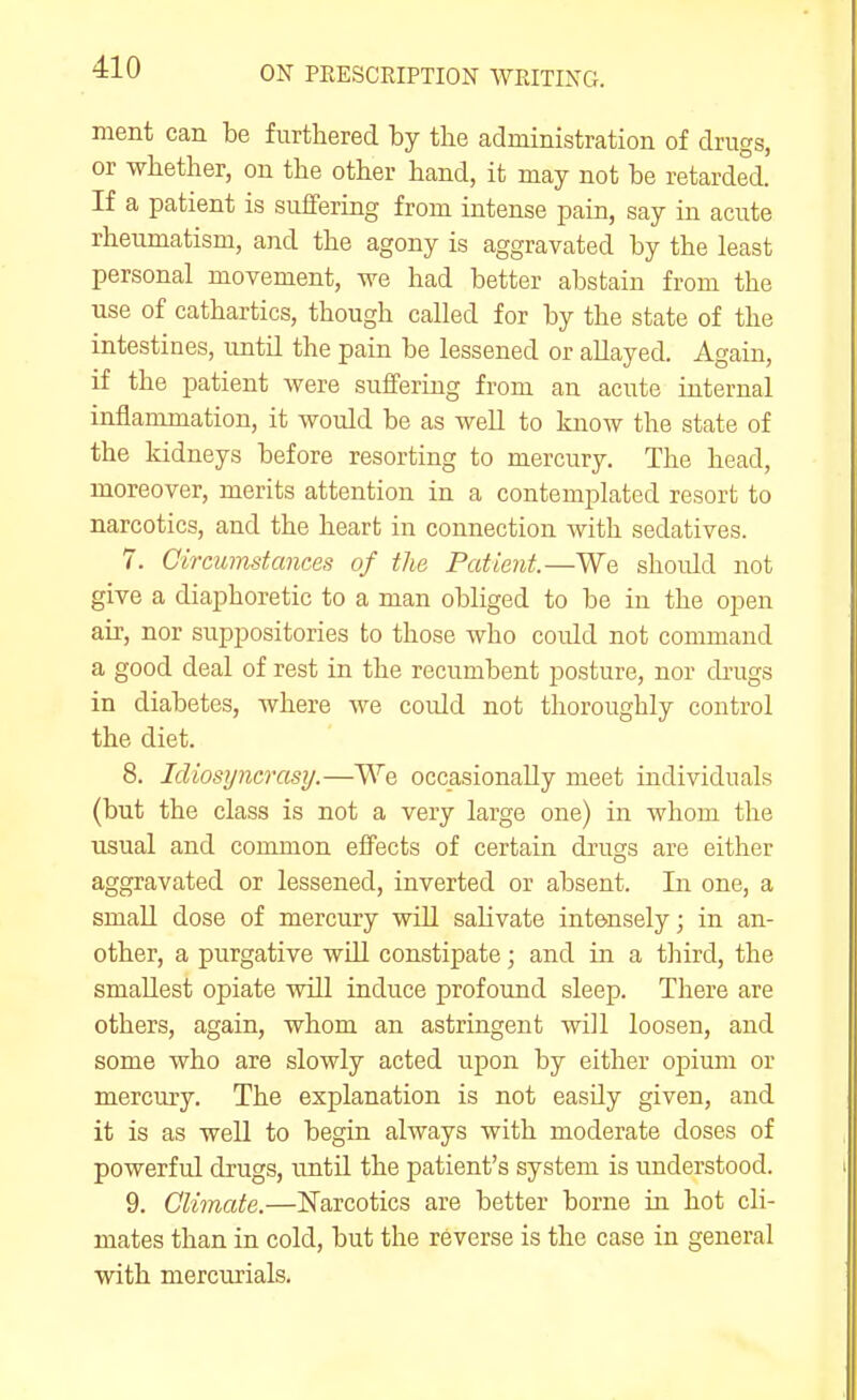 ment can be furthered by the administration of drugs, or whether, on the other hand, it may not be retarded. If a patient is suffering from intense pain, say in acute rheumatism, and the agony is aggravated by the least personal movement, we had better abstain from the use of cathartics, though called for by the state of the intestines, until the pain be lessened or allayed. Again, if the patient were suffering from an acute internal inflammation, it would be as weU to know the state of the kidneys before resorting to mercury. The head, moreover, merits attention in a contemplated resort to narcotics, and the heart in connection with sedatives. 7. Circumstances of the Patient.—We should not give a diaphoretic to a man obliged to be in the open air, nor suppositories to those who could not command a good deal of rest in the recumbent posture, nor drugs in diabetes, where we could not thoroughly control the diet. 8. Idiosuncrasy.—We occasionally meet individuals (but the class is not a very large one) in whom the usual and common effects of certain drugs are either aggravated or lessened, inverted or absent. In one, a small dose of mercury will saHvate intensely; in an- other, a purgative will constipate; and in a third, the smallest opiate will induce profound sleep. There are others, again, whom an astringent will loosen, and some who are slowly acted upon by either opium or mercury. The explanation is not easily given, and it is as well to begin always with moderate doses of powerful drugs, untU the patient's system is understood. 9. Climate.—Narcotics are better borne in hot cli- mates than in cold, but the reverse is the case in general with mercurials.