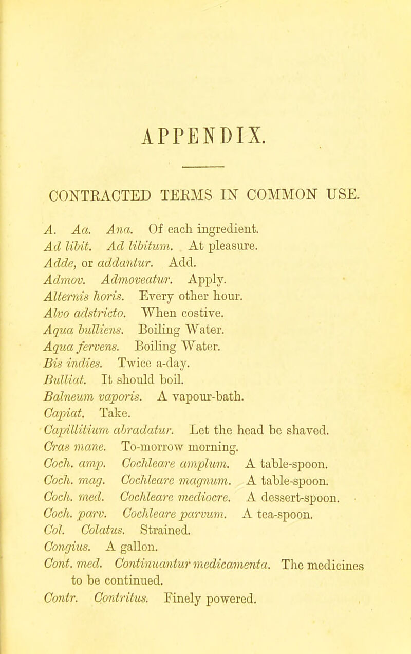 APPENDIX. CONTEACTED TEEMS IN COMMON USE. A. Aa. Ana. Of each ingredient. Ad libit. Ad libitum. At pleasure. Adde, or addantur. Add. Admov. Admoveatur. Apply. Alternis lions. Every other hour. Alvo adstrido. When costive. Aqtia hidliens. Boiling Water. Aqua fervens. BoiHng Water. Bis indies. Twice a-day. Bidliat. It should boil. Balneum vaporis. A vapour-bath. Capiat. Take. Capillitium ahradatur. Let the head be shaved. Cras mane. To-morrow morning. Cocli. amp. Cochleare amplum. A table-spoon. Coch. mag. Cochleare magnum. A table-spoon. Coch. med. Cochleare mediocre. A dessert-spoon. • Coch. parv. Cochleare parvum. A tea-spoon. Col. Colatus. Straiued. Congius. A gallon. Cont. med. Continuantur medicamenta. Tlie medicines to be continued. Contr. Contritus. Finely powered.