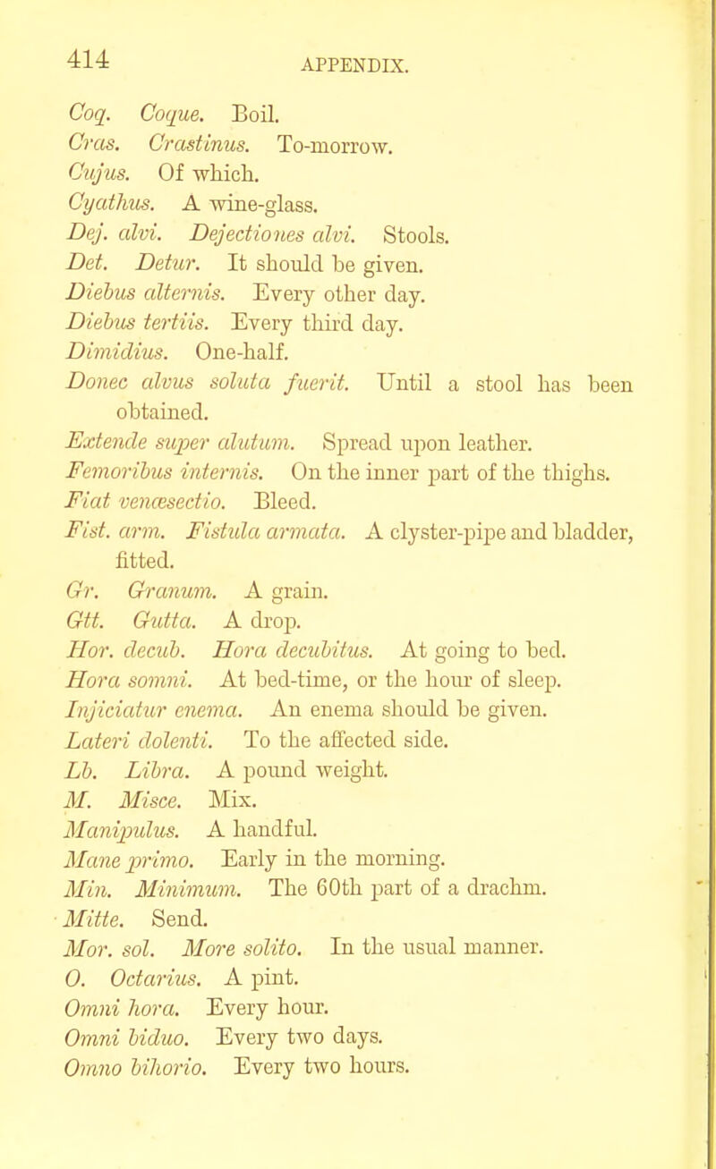 Coq. Coque. Boil. Cras. Crastinus. To-morrow. Cvjus. Of -whicli. Gyatlius. A wine-glass. Dej. alvi. Dejediones alvi. Stools. Det. Detur. It should be given. Diebus alternis. Every other day. Diehus tertiis. Every third day. Dimiclius. One-half. Donee alvus soluta fiicrit. Until a stool has been obtained. Extencle super alutum. Spread npon leather. Femorihus internis. On the inner part of the thighs. Fiat vencesectio. Bleed. Fist. arm. Fistula armata. A clyster-pipe and bladder, fitted. Gr. Crranum. A grain. Gtt. Gutta. A drop. Hor. clecub. Hora decubitus. At going to bed. Hora somni. At bed-time, or the hoiu- of sleejj. Injiciatur enema. An enema should be given. Lateri dolenti. To the affected side. Lb. Libra. A pound weight. M. Misce. Mix. Manijndus. A handful. Mane j)rimo. Early in the morning. Mi?i. Minimum. The 60th part of a drachm. Mitte. Send. Mor. sol. More solito. In the usual manner. 0. Octarius, A pint. Omni hora. Every hour. Omni biduo. Every two days. Om?io bihorio. Every two hours.