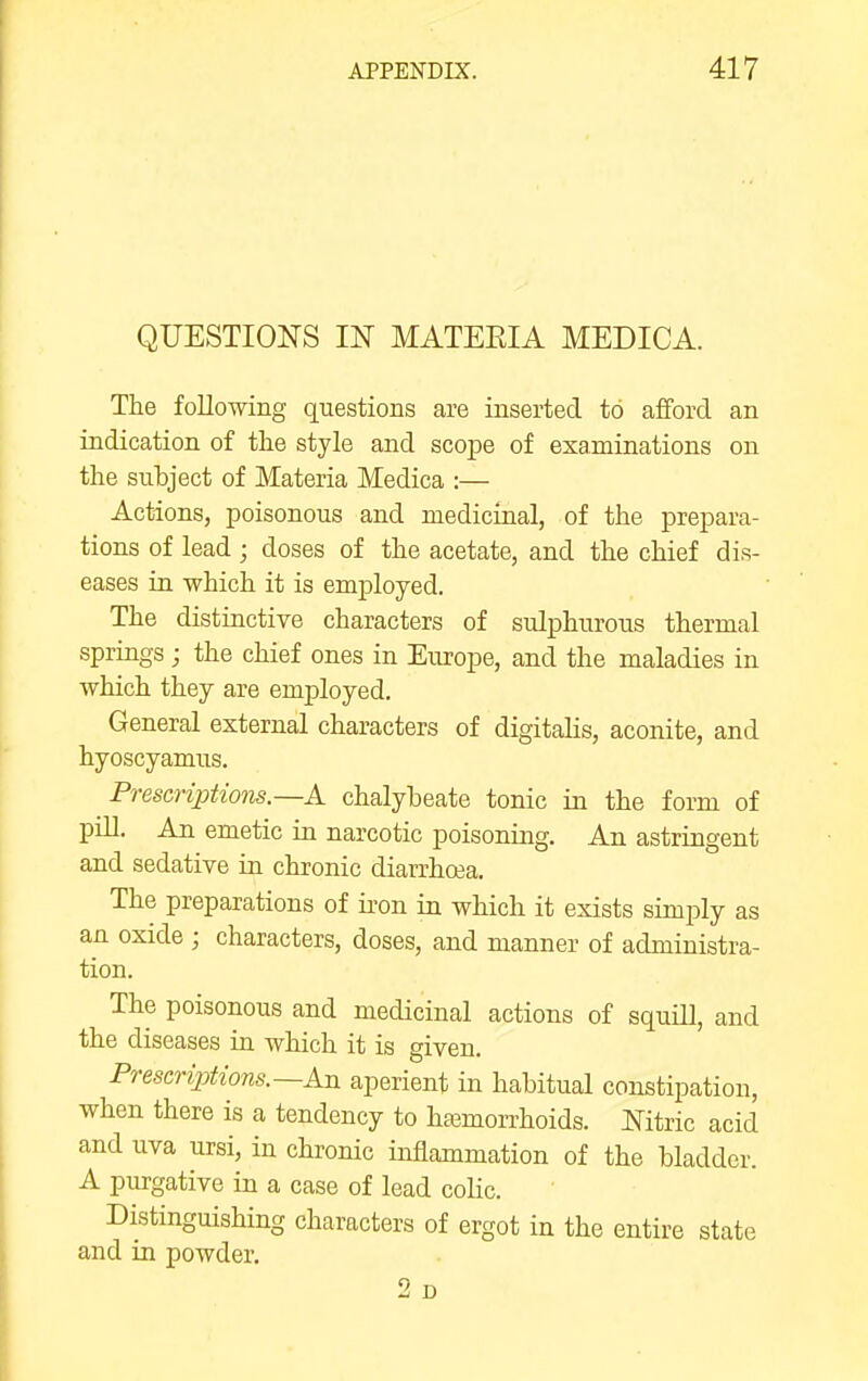 QUESTIONS IN MATEEIA MEDICA. The following questions are inserted to afford an indication of the style and scope of examinations on the subject of Materia Medica :— Actions, poisonous and medicinal, of the prepara- tions of lead; doses of the acetate, and the chief dis- eases in which it is employed. The distinctive characters of sulphurous thermal springs ; the chief ones in Europe, and the maladies in which they are employed. General external characters of digitahs, aconite, and hyoscyamus. Prescriptiom.—A chalybeate tonic in the form of pill. An emetic in narcotic poisoning. An astringent and sedative in chronic diarrhoea. The preparations of iron in which it exists simply as an oxide ; characters, doses, and manner of administra- tion. The poisonous and medicinal actions of squill, and the diseases in which it is given. Prescriptions.—An aperient in habitual constipation, when there is a tendency to haemorrhoids. Mtric acid and uva ursi, in chronic inflammation of the bladder. A purgative in a case of lead colic. Distinguishing characters of ergot in the entire state and in powder. 2d