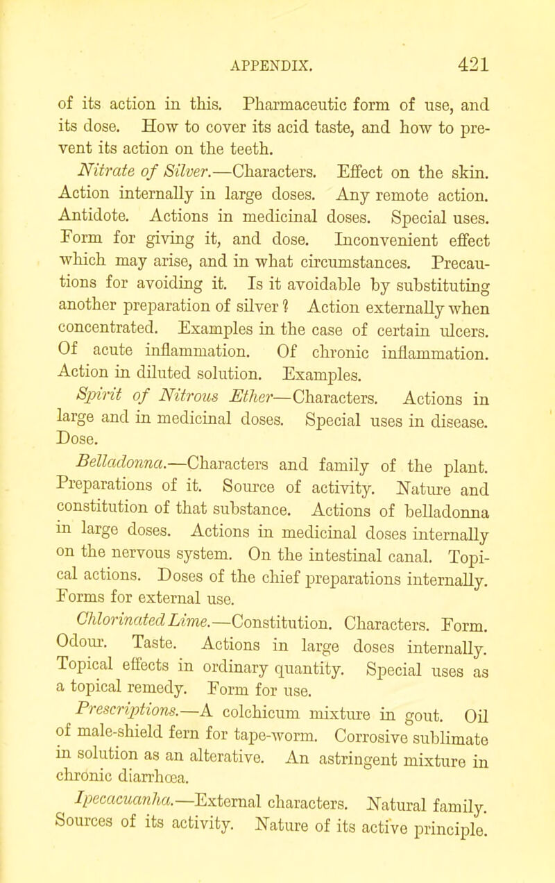 of its action in this. Pharmaceutic form of use, and its dose. How to cover its acid taste, and how to pre- vent its action on the teeth. Nitrate of Silver.—Characters. Effect on the skin. Action internally in large doses. Any remote action. Antidote. Actions in medicinal doses. Special uses. Form for giving it, and dose. Inconvenient effect which may arise, and in what circumstances. Precau- tions for avoiding it. Is it avoidable by substituting another preparation of silver ? Action externally when concentrated. Examples in the case of certain ulcers. Of acute inflammation. Of chronic inflammation. Action in dUuted solution. Examples. Spirit of Nitrous ^^y^er—Characters. Actions in large and in medicinal doses. Special uses in disease. Dose, Belladonna.—Characters and family of the plant. Preparations of it, Soiu'ce of activity. Nature and constitution of that substance. Actions of belladonna in large doses. Actions in medicmal doses internally on the nervous system. On the intestinal canal. Topi- cal actions. Doses of the chief preparations internally. Eorms for external use. CAZorma^ecZLme.—Constitution. Characters. Form. Odoiu'. Taste. Actions in large doses internally. Topical effects in ordinary quantity. Special uses as a topical remedy. Form for use. Prescriptions.—A colchicum mixture in gout. Oil of male-shield fern for tape-worm. Corrosive sublimate in solution as an alterative. An astringent mixture in chronic diarrhoea. /^ecacwcm7i«.—External characters. Natural family. Sources of its activity. Nature of its active principle'.