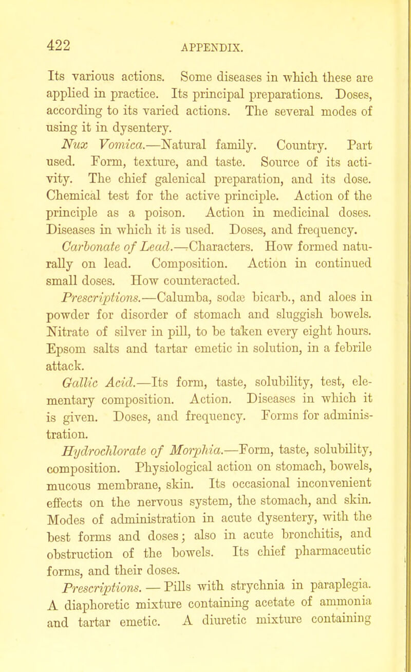 Its various actions. Some diseases in wliicL. these are applied in practice. Its principal preparations. Doses, according to its varied actions. The several modes of using it in dysentery. Nux Vomica.—Natural family. Country. Part used. Form, texture, and taste. Source of its acti- vity. The chief galenical preparation, and its dose. Chemical test for the active principle. Action of the principle as a poison. Action in medicinal doses. Diseases in which it is used. Doses, and frequency. Carbonate of Lead.—^Characters. How formed natu- rally on lead. Composition. Action in continued small doses. How counteracted. Prescriptions.—Calumha, sodaj bicarh., and aloes in powder for disorder of stomach and sluggish bowels. Nitrate of silver in pill, to be taken every eight hours. Epsom salts and tartar emetic in solution, in a febrile attack. Gallic Acid.—Its form, taste, solubility, test, ele- mentary composition. Action. Diseases in which it is given. Doses, and frequency. Forms for adminis- tration. EydrocMorate of Morphia.—Form, taste, solubility, composition. Physiological action on stomach, bowels, mucous membrane, skin. Its occasional inconvenient effects on the nervous system, the stomach, and skin. Modes of administration in acute dysentery, with the best forms and doses; also in acute bronchitis, and obstruction of the bowels. Its chief pharmaceutic forms, and their doses. Prescriptions. — Pills with strychnia in paraplegia. A diaphoretic mixture containing acetate of ammonia and tartar emetic. A diuretic mixture containing