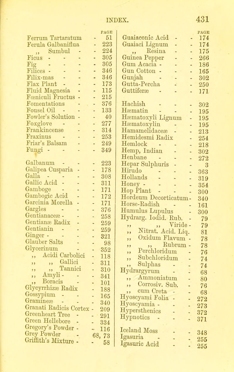 Ferrum Tartaratum Ferula Galbanifiua ,, Sumbiil Ficus - Fig - - - Filices - Filix-mas Flax Plant - Fluid Magnesia - Fceniculi Fructus - Fomentations Fousel Oil - Fowler's Solution - Foxglove Frankincense Fraxinus Friar's Balsam Fungi - Galbanum GaUpea Cusparia - Galla - Gallic Acid - Gamboge Gambogic Acid Garcinia Morella - Gargles Gentianacefe - Gentianse Eadix - Gentianin Ginger - Glauber Salts Glycerinum „ Acidi Carbolici ,, ,, Gallici ,, ,, Tannici Amyli- ,, Boracis GlycyrrliizEe Eadix Gossypium - Gramineffi Granati Radicis Cortex Greeuheart Tree - Green Hellebore - Gregory's Powder - Grey Powder Griffith's Mixture - PAGE - 51 - 223 - 224 - 305 - 305 - 346 - 346 - 173 - 115 - 215 - 376 - 133 - 40 - 277 - 314 - 253 - 249 - 349 - 223 - 178 - 308 - 311 - 171 - 172 - 171 - 376 - 258 - 259 - 259 - 321 - 98 - 352 - 118 - 311 - 310 - 341 - 101 - 188 - 165 - 340 - 209 - 291 - 334 - 116 68, 73 ■ 58 Guaiaconic Acid - Guaiaci Lignum - ,, Resiua Guinea Pepper Gum Acacia - Gun Cotton - Gunjah Gutta-Percha GuttiferfB Hachish Hjematin Hfematoxyli Lignum Htematoxylin Hamamelidacese - Hemidesmi Eadix Hemlock Hemp, Indian Henbane Hepar Sulphuiis - Hirudo Hollands Honey - - - . Hop Plant - Hordeum Decorticatum- Horse-Radish Humulus Lupulus Hydi-arg. lodid. Eub. - j> ,, Viride- ,, Mtrat. Acid. Liq. ,, Oxidum Flavum - ,, ,, Rubrum - ,, Perchloridum ,, Subchloridum ,, Sul]3has Hydrargyrum ,, Ammoniatum ,, Corrosiv. Sub. ,, cum Creta - Hyoscyami Folia - Hyoscyamia - Hypersthenics Hypnotics - Iceland Moss Igasuria Igasuric Acid PAGE 174 174 175 266 186 165 302 250 171 302 195 195 195 213 254 218 302 272 3 363 319 354 300 340 161 300 79 79 81 78 78 76 74 74 68 80 76 68 272 273 372 371 348 255 255