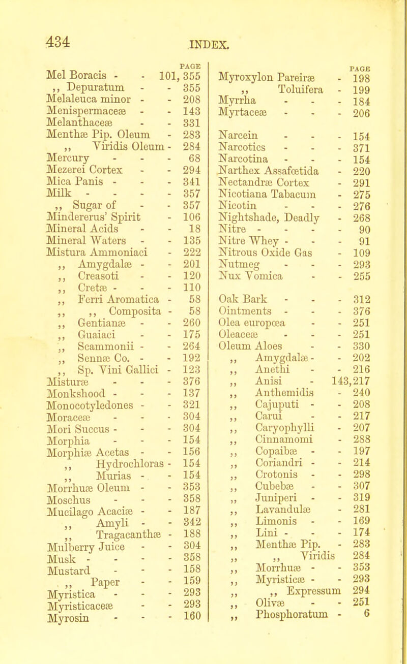 PAGE MelBoracis - - 101,355 Depuratum - - 355 Melaleuca minor - - 208 Menispermacese - - 143 Melanthacese - - 331 Menthse Pip. Oleum - 283 „ Vii-idis Oleum - 284 Mercury - - - 68 Mezerei Cortex - - 294 MicaPanis - - - 841 Milk - - - - 357 Sugar of - - 357 Minclererus' Spirit - 106 Mineral Acids - - 18 Mineral Waters - - 135 Mistura Ammoniaci - 222 ,, Amygdalae - - 201 ,, Creasoti - - 120 Cretce - - - 110 Ferri Aromatica - 58 ,, ,, Composita - 58 ,, Gentiaua; - - 260 ,, Guaiaci - - 175 ,, Scammonii - - 264 „ Sennaj Co. - - 192 Sp. Vini GaUici - 123 Mistur;e - - - 376 Monkshood - - - 137 Monocotyledones - - 321 Moraceaj - - -304 Mori Succus - - - 304 Morphia - - - 154 Morphise Acetas - - 156 ,, Hydrochloras - 154 ,, Murias - - 154 Morrhufe Oleum - - 353 Moschus - - - 358 MucUago Acacife - - 187 Amyli - - 342 ,, Tragacanthse - 188 Mulberry Juice - - 304 Musk - - - - 358 Mustard - - - 158 „ Paper - - 159 Myristica - - - 293 Myi'isticacese - - 293 Mjiosin - - ■ 160 PAGE Myroxylon Pareirte - 198 „ Toluifera - 199 Myrrha - - - 184 Myi'taceee - - - 206 Narcein - - - 154 Narcotics - - - 371 Narcotina - - - 154 ISTarthex Assafoetida - 220 Nectandrffi Cortex - 291 Nicotiana Tabacum - 275 Nicotiu - - - 276 Nightshade, Deadly - 268 Nitre - - - - 90 Nitre Whey - - - 91 Niti-ous Oxide Gas - 109 Nutmeg - - - 293 Nux Vomica - - 255 Oak Bark - - - 312 Ointments - - - 376 Olea eui'opcca - - 251 Oleaceaj - - - 251 Oleum Aloes - - 330 ,, Amygdalai- - 202 ,, Auethi - - 216 „ Anisi - 143,217 ,, Anthemidis - 240 ,, Cajuputi - - 208 „ Carui - - 217 ,, Caryophylli - 207 ,, Ciunamomi - 288 Copaibaj - - 197 ,, Coriandri - - 214 Crotonis - - 298 ,, Cubebaj - - 307 ,, Juuiperi - - 319 ,, Lavandula} - 281 ,, Limonis - - 169 „ Lini - - - 174 „ Menthaj Pip. - 283 „ ,, Viridis 284 ,, Morrhuaj - - 353 ,, Myiisticaj - - 293 Expressum 294 Olivre - - 251 Phosphoratum - 6