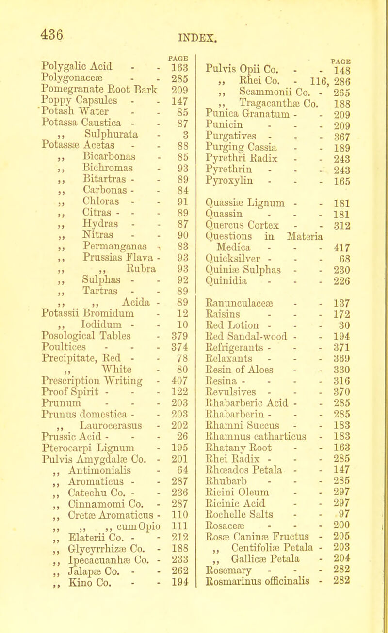 Polygalic Acid PAGE 163 Polygonacese 285 Pomegranate Root Bark 209 Poppy Capsules - 147 Potash Water 85 Potassa Caustiea - 87 Sulphui'ata 3 Potassse Acetas 88 ,, Bicarbonas 85 ,, Bichi-omas 93 ,, Bitartras - 89 ,, Carbonas - 84 ,, Chloras - 91 Citras - - 89 ,, Hydras - 87 ,, Nitras 90 ,, Permanganas - 83 ,, Prussias Flava - 93 ,, ,, Rubra 93 Sulphas - 92 ,, Tartras - 89 ,, ,, Acida - 89 Potassii Bromidum 12 ,, lodidum - 10 Posological Tables 379 Poultices 374 Precipitate, Red - 78 „ Wliite 80 Prescription Writing 407 Proof Spirit - 122 Pruuum 203 Prunus domestica - 203 ,, Laurocerasus 202 Prussic Acid - 26 Pterocarpi Lignum 195 PuJvis Amygdala Co. - 201 ,, Autimonialis 64 Aromaticus - 287 ,, Catechu Co. - 236 ,, Cinnamomi Co. - 287 ,, Crette Ai'omaticus - 110 ,, ,, ,, cumOpio 111 ,, J^ilateru Co. - oi o AlA ,, Glycyrrhizre Co. - 188 Ipecacuanhte Co. - 233 ,, Jalapte Co. - 262 Kino Co. 194 Pulvis Opii Co. - - 148 Rhei Co. - 116, 286 ,, Scammonii Co. - 265 ,, Tragacanthae Co. 188 Punica Granatum - - 209 Punicin - - - 209 Purgatives - - - 367 Purging Cassia - - 189 Pyrethri Radix - - 243 Pyrethrin - - - 243 Pyi-oxylin - - - 165 Quassife Lignum - - 181 Quassin - - - 181 Quercus Cortex - - 312 Questions in Materia Medica - - - 417 Quicksilver - - . 68 Quiniaj Sulphas - - 230 Quinidia - - - 226 Ranunculacese - - 137 Raisins - - - 172 Red Lotion ... 30 Red Sandal-wood - - 194 Refrigerants - - - 371 Relaxants - - - 369 Resin of Aloes - - 330 Resina - - - - 316 Revulsives - - - 370 Rhabarberic Acid - - 285 Rhabarberin - - - 285 Rhamni Succus - - 183 Rhamnus catharticus - 183 Rhatany Root - - 163 Rhei Radix - - - 285 Rhoeados Petala - - 147 Rhubarb - - - 285 Ricini Oleum - - 297 Ricinic Acid - - 297 Rochelle Salts - - 97 Rosacea - - - 200 Rosfe Caninse Fructus - 205 „ Centifolia3 Petala - 203 „ GaUicaj Petala - 204 Rosemary - - - 282 Rosmarinus officinalis - 282