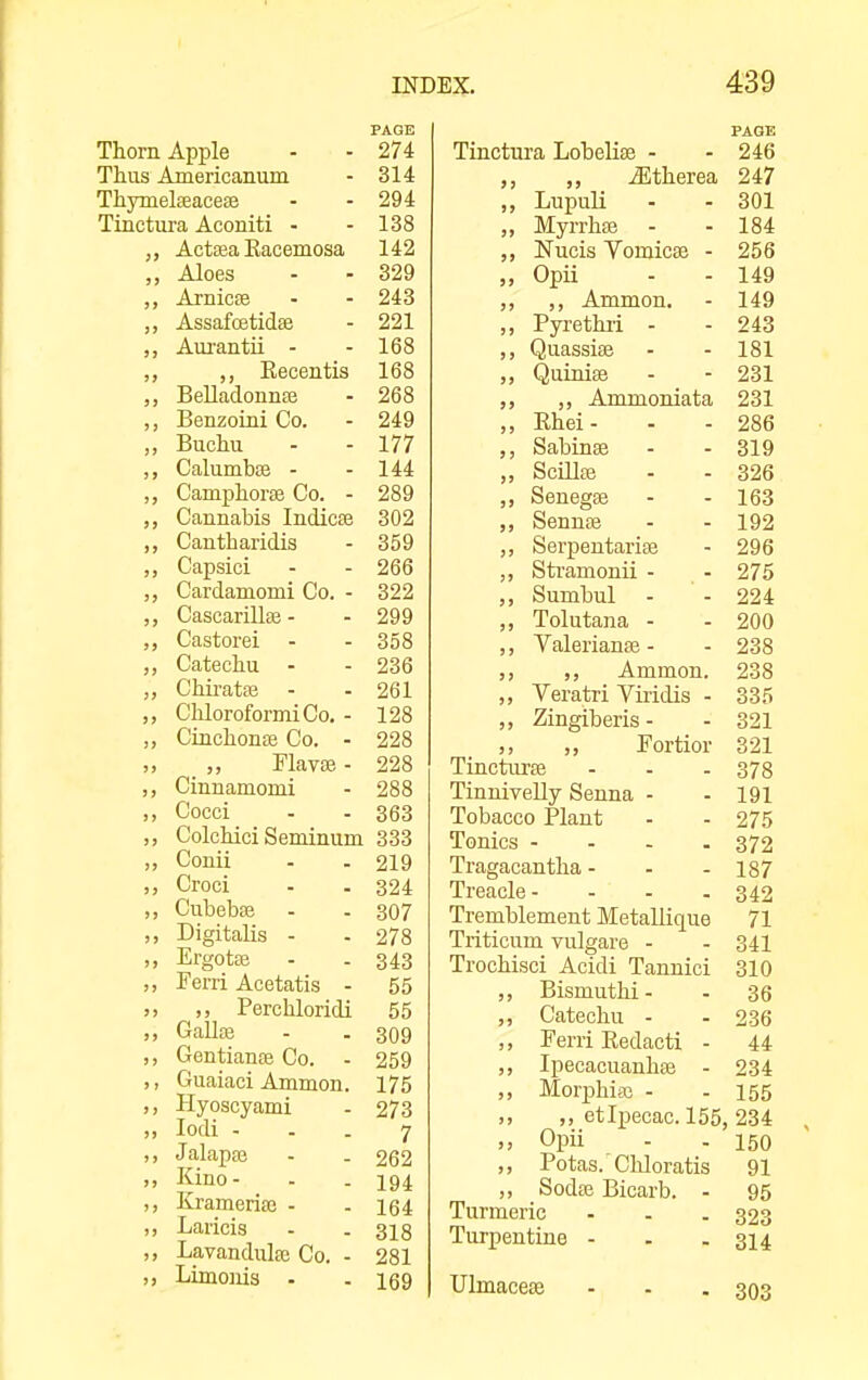 Thorn Apple - - 274 Thus Americanum - 314 ThymelseaceEe - - 294 Tinctura Aconiti - - 138 Actaja Kacemosa 14z Aloes Arnicse 243 AssaicetiQse 001 Zil Aui'antii - T CO loo ,, Eecentis 168 JBellaaonnaB 268 Uenzomi Uo. 249 Buchu 177 Calumbse - 144 Camphora Uo. - 289 Cannabis Indicas 302 Cantharidis 359 Capsici 266 Cardamomi Co. - 322 Cascarillas - 299 Castorei 358 Catechu - 236 Chirata3 261 ChloroformiCo. - 128 CinchonsE Co. - 228 riavse - 228 Cinnamomi 288 Cocci 363 Colchici Seminum 333 Conii 219 Croci 324 Cubebffi 307 Digitalis - 278 Ergotaj 343 Ferri Acetatis - 55 ,, Perchloridi 55 GaUce 309 Gentiana3 Co. 259 Guaiaci Ammon. 175 Hyoscyami 273 lodi - 7 J alapaj 262 Kino - 194 Krameriaj - 164 Laricis 318 Lavandulce Co. - 281 Limonis - 169 Tinctm-a Lobelise - PAGE 246 ,, iEtherea 247 ,, Lupuli 301 ,, MyrrhiB 184 Nucis Vomicae - 256 „ Opii 149 ,, ,, Ammon. 149 ,, Pyrethii - 243 QuassiiB 181 Quinite 231 ,, Ammoniata 231 ,, Rhei- 286 Sabinse 319 „ Scillai 326 ,, Senegee 163 SenntB 192 ,, Serpentariae 296 ,, Sti'amonii - 275 „ Sumbul 224 „ Tolutana - 200 ,, Valerianas - 238 ,, Ammon. 238 ,, Veratri Viridis - 335 ,, Zingiberis - 321 ,, Fortioi- 321 Tinctnrae 378 TinniveUy Senna - 191 Tobacco Plant 275 Tonics - - . . 372 Tragacantha - 187 Treacle- 342 Tremblement Metallique 71 Triticum vulgare - 341 Trochisci Acidi Tannici 310 ,, Bismutlii- 36 ,, Catechu - 236 ,, Ferri Redacti - 44 ,, Ipecacuanhse - 234 ,, Morphiaj - 155 ,, ,, etipecac. 155, 234 ,, Opii 150 ,, Potas.'Chloratis 91 ,, Sodae Bicarb. - 95 Turmeric 323 Turpentine - 314 Ulmaceae - - . 303