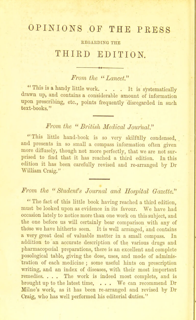 OPINIONS OF THE PEESS EEGAKDING THE THIRD EDITION. From the Lancet.  This is a handy little work. . . . It is systematically drawn up, and contains a considerable amount of information upon prescribing, etc., points frequently disregarded in suoh text-books. From the  British Medical Journal. This little hand-book is so very skilfully condensed, and presents in so small a compass information often given more diffusely, though not more perfectly, that we are not sur- prised to find that it has reached a third edition. In this edition it has been carefully revised and re-arranged by Dr William Craig. From the Student's Journal and Hospital Gazette.  The fact of this little book having reached a thhd edition, must be looked upon as evidence in its favour. We have had occasion lately to notice more than one work on this subject, and the one before us wDI certainly bear comparison with any of those we have hitherto seen. It is well arranged, and contains a very great deal of valuable matter in a small compass. In addition to an accurate description of the various drugs and pharmacopoeial prej)arations, there is an excellent and complete posological table, giving the dose, uses, and mode of adminis- tration of each medicine ; some useful hints on prescription writing, and an index of diseases, with their most important remedies. . . . The work is indeed most complete, and is brought up to the latest time. . . . We can recommend Dr Milne's work, as it has been re-an-anged and revised by Dr Craig, who has well performed his editorial duties.