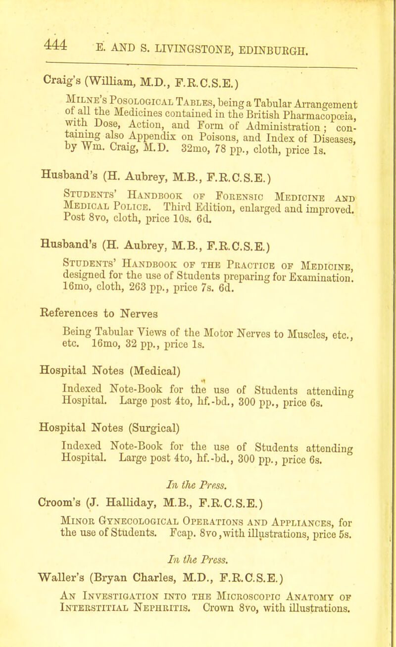 E. AND S. LIVINGSTONE, EDINBUEGH. Craig's (William, M.D., F.R.C.S.E.) Milne's Posological Tables, being a Tabular Ai-rangement ot an the Medicines contained in the British Pharmacopoeia, with Dose, Action, and Form of Administration ; con- taining also Appendix on Poisons, and Index of Diseases, by Wm. Craig, M.D. 32mo, 78 pp., cloth, price Is. Husband's (H. Aubrey, M.B., F.E.C.S.E.) Students' Handbook of Forensic Medicine and Medical Police. Third Edition, enlarged and improved. Post 8vo, cloth, price 10s. 6 d. Husband's (H. Aubrey, M.B., F.RC.S.E.) Students' Handbook of the Phactice of Medicine, designed for the use of Students preparing for Examination! 16mo, cloth, 263 pp., price 7s. 6d. References to Nerves Being Tabular Views of the Motor Nerves to Muscles, etc., etc. 16mo, 32 pp., price Is. Hospital Notes (Medical) Indexed Note-Book for the use of Students attending Hospital. Large post 4to, hf.-bd., 300 pp., price 6s. Hospital Notes (Surgical) Indexed Note-Book for the use of Students attending Hospital. Large post 4to, hf.-bd., 300 pp., price 6s. In the Press. Groom's (J. Halliday, M.B., F.RC.S.E.) Minor Gynecological Operations and Appliances, for the use of Students. Fcap. 8vo, with illusti-ations, price 5s. In the Press. Waller's (Bryan Charles, M.D., F.R.C.S.E.) An Investigation into the Microscopic Anatomy of Interstitial Nephritis. Crown 8vo, with illustrations.