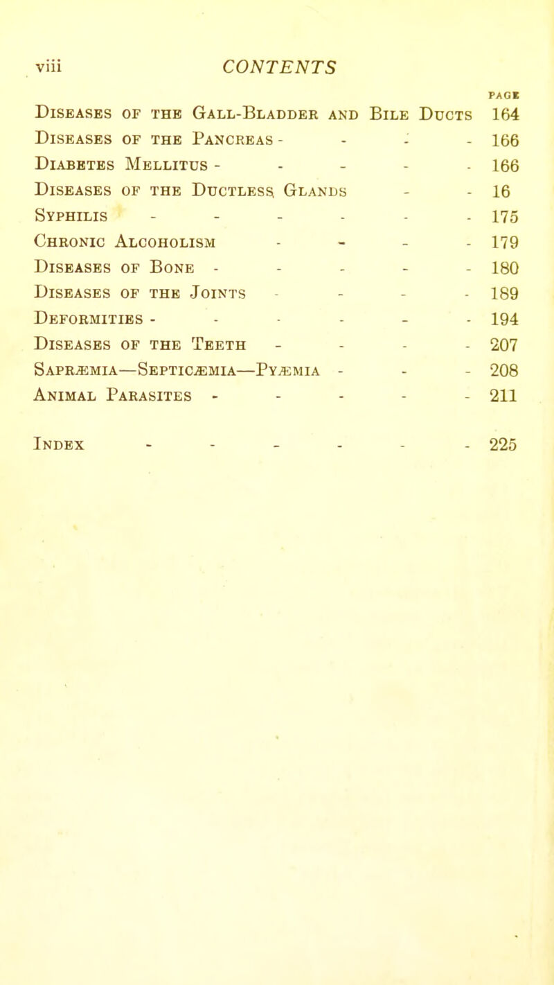 Diseases of the Gall-Bladder and Diseases of the Pancreas - Diabetes Mellitus - Diseases of the Ductless Glands Syphilis - - . . Chronic Alcoholism Diseases of Bone - Diseases of the Joints Deformities - - - - Diseases of the Teeth Sapr^mia—Septicemia—Pyemia - Animal Parasites - Index - - _ . Bile Ducts 164 - 166 ■ 166 - 16 - 175 - 179 - 180 - 189 - 194 - 207 - 208 - 211 - 225