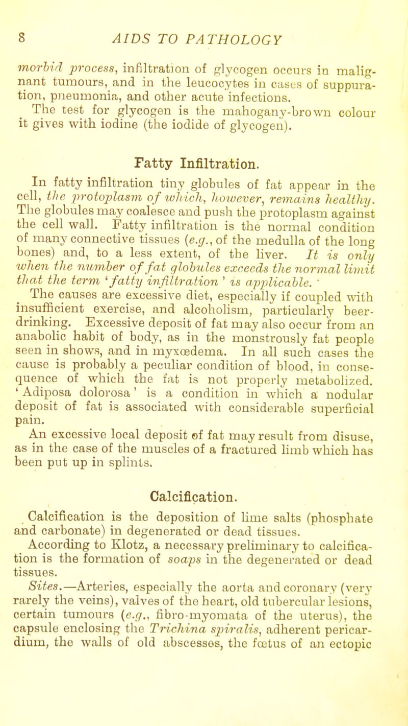 morbid process, infiltration of glj'cogen occurs in malig- nant tumours, and in the leucocytes in cases of suppura- tion, pneumonia, and other acute infections. The test for glycogen is the mahogany-brown colour it gives with iodine (the iodide of glycogen). Fatty Infiltration. In fatty infiltration tiny globules of fat appear in the cell, ihc x>roto])lasm of lohich, Ji.owever, remains healthy. The globules may coalesce and push the protoplasm against the cell wall. Fatty infiltration is the normal condition of many connective tissues [e.g., of the medulla of the long bones) and, to a less extent, of the liver. It is only ivhen the number of fat globules exceeds the normal limit that the term ^ fatty infiltration ' is apj^licable. ' The causes are excessive diet, especially if coupled vnth insufficient exercise, and alcohohsm, particularly beer- drinking. Excessive deposit of fat may also occur from an anabolic habit of body, as in the monstrously fat people seen in shows, and in myxoedema. In all such cases the cause is probably a peculiar condition of blood, in conse- quence of which the fat is not properly metabolized. ' Adiposa dolorosa' is a condition in which a nodular deposit of fat is associated with considerable superficial pain. An excessive local deposit of fat may result from disuse, as in the case of the muscles of a fractured limb which has been put up in splints. Calcification. Calcification is the deposition of lime salts (phosphate and carbonate) in degenerated or dead tissues. According to Klotz, a necessarj' preliminarj' to calcifica- tion is the formation of soaps in the degenerated or dead tissues. Sites.—Arteries, especially the aorta and coronary (very rarely the veins), valves of the heart, old tubercular lesions, certain tumours {e.g., fibro-myomata of the uterus), the capsule enclosing the Trichina sj)iralis, adherent pericar- dium, the walls of old abscesses, the foetus of an ectopic