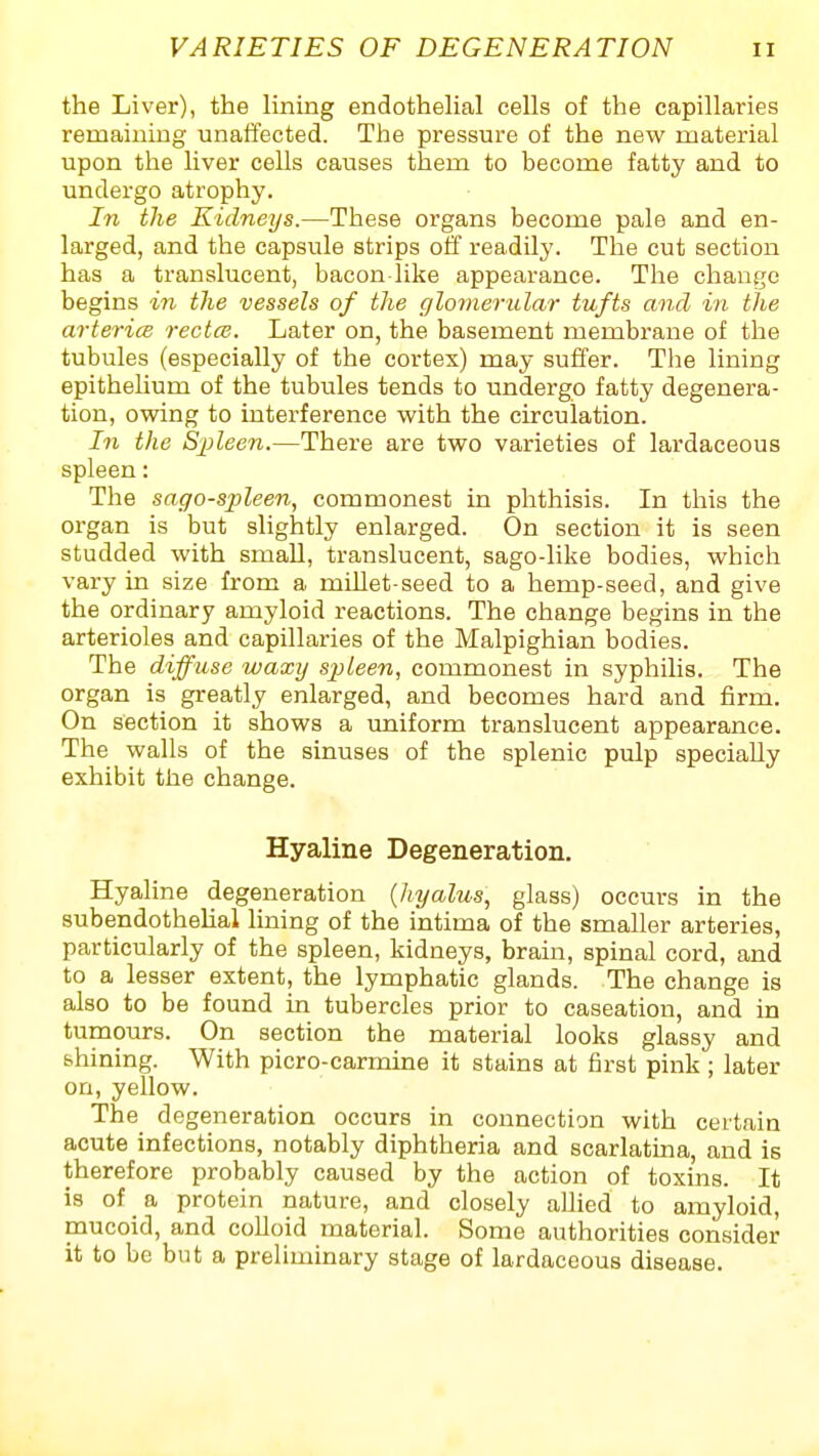 the Liver), the Hning endotheUal cells of the capillaries remaiuiug unaffected. The pressure of the new material upon the liver cells causes them to become fatty and to undergo atrophy. In the Kidneys.—These organs become pale and en- larged, and the capsule strips off readilj'. The cut section has a translucent, bacon like appearance. The change begins in the vessels of the glomerular tufts and in tlie arteri(B rectal. Later on, the basement membrane of the tubules (especially of the cortex) may suffer. The lining epithelium of the tubules tends to undergo fatty degenera- tion, owing to interference with the circulation. In the Spleen.—There are two varieties of lardaceous spleen: The sago-spleen, commonest in phthisis. In this the organ is but slightly enlarged. On section it is seen studded with small, translucent, sago-like bodies, which vary in size from a millet-seed to a hemp-seed, and give the ordinary amyloid reactions. The change begins in the arterioles and capillaries of the Malpighian bodies. The diffuse waxij sp)leen, commonest in syphilis. The organ is greatly enlarged, and becomes hard and firm. On section it shows a uniform translucent appearance. The walls of the sinuses of the splenic pulp specially exhibit the change. Hyaline Degeneration. Hyaline degeneration {hyalus, glass) occurs in the subendothehal lining of the intima of the smaller arteries, particularly of the spleen, kidneys, brain, spinal cord, and to a lesser extent, the lymphatic glands. The change is also to be found in tubercles prior to caseation, and in tumours. On section the material looks glassy and bhining. With picro-carmine it stains at first pink ; later on, yellow. The degeneration occurs in connection with certain acute infections, notably diphtheria and scarlatina, and is therefore probably caused by the action of toxins. It is of a protein nature, and closely allied to amyloid, mucoid, and coUoid material. Some authorities consider it to be but a preliminary stage of lardaceous disease.