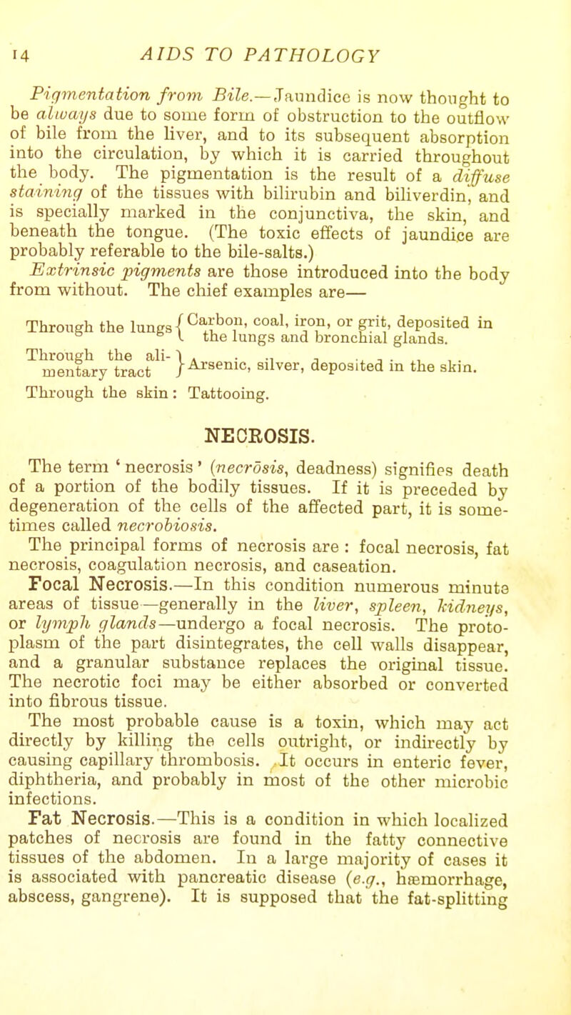 Pigmentation from BiZe.—Jaundice is now thoiight to be always due to some form of obstruction to the outflow of bile from the liver, and to its subsequent absorption into the circulation, by which it is carried throughout the body. The pigmentation is the result of a diffuse staininc) of the tissues with bilirubin and biliverdin, and is specially marked in the conjunctiva, the skin, and beneath the tongue. (The toxic effects of jaundice are probably referable to the bile-salts.) Extrinsic pigments are those introduced into the body from without. The chief examples are— Through the lungs | ^f;.*^' ''°°> o'-' g^''^. deposited in ° ^ y. the lungs and bronchial glands. ^menfiy^rlcf}^senic, silver, deposited in the skin. Through the skin: Tattooing. NECROSIS. The term ' necrosis' {necrosis, deadness) signifies death of a portion of the bodily tissues. If it is preceded by degeneration of the cells of the affected part, it is some- times called necrobiosis. The principal forms of necrosis are : focal necrosis, fat necrosis, coagulation necrosis, and caseation. Focal Necrosis.—In this condition numerous minute areas of tissue—generally in the liver, sjpleen, kidneys, or hjmph glands—undergo a focal necrosis. The proto- plasm of the part disintegrates, the cell walls disappear, and a granular substance replaces the original tissue. The necrotic foci may be either absorbed or converted into fibrous tissue. The most probable cause is a toxin, which may act directly by killing the cells outright, or indirectly by causing capillary thrombosis. It occurs in enteric fever, diphtheria, and probably in most of the other microbic infections. Fat Necrosis.—This is a condition in which localized patches of necrosis are found in the fatty connective tissues of the abdomen. In a large majority of cases it is associated with pancreatic disease (e.g., haemorrhage, abscess, gangrene). It is supposed that the fat-splitting