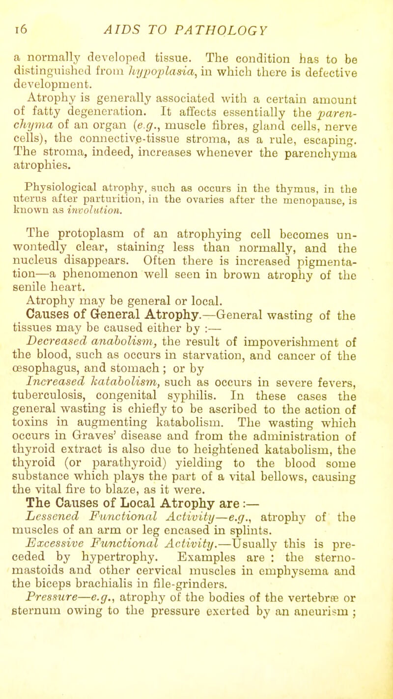 a normally developed tissue. The condition has to be distinguished from hypo-plasia, in which there is defective development. Atrophy is generally associated with a certain amount of fatty degeneration. It affects essentially the paren- chyma of an organ {e.g., muscle fibres, gland cells, nerve cells), the connectiv.e-tissue stroma, as a rule, escaping. The stroma, indeed, increases whenever the parenchyma atrophies. Physiological atrophy, such as occurs in the thymus, in the uterus after parturition, iu the ovaries after the menopause, is known as involution. The protoplasm of an atrophying cell becomes un- wontedly clear, staining less than normally, and the nucleus disappears. Often there is increased pigmenta- tion—a phenomenon well seen in brown atrophy of the senile heart. Atrophy may be general or local. Causes of General Atrophy.—General wasting of the tissues may be caused either by :— Decreased anaholism, the result of impoverishment of the blood, such as occurs in starvation, and cancer of the CBsophagus, and stomach ; or by Increased katabolism, such as occurs in severe fevers, tuberculosis, congenital syphilis. In these cases the general wasting is chiefly to be ascribed to the action of toxins in augmenting katabolism. The wasting which occurs in Graves' disease and from the administration of thyroid extract is also due to heightened katabohsm, the thyroid (or parathyroid) yielding to the blood some substance which plays the part of a vital bellows, causing the vital fire to blaze, as it were. The Causes of Local Atrophy are :— Lessened Functional Activity—e.g., atrophj' of the muscles of an arm or leg encased in splints. Excessive Functional Activity.—Usually this is pre- ceded by hypertrophy. Examples are : the sterno- mastoids and other cervical muscles iu emphysema and the biceps brachialis in file-grinders. Pressure—e.g., atrophy of the bodies of the vertebra or sternum owing to the pressure exerted by an aneurism ;