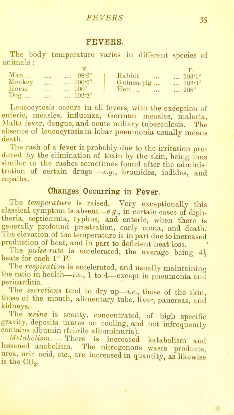 FEVERS FEVEES. The body temperature varies in different species of animals : F. F Man 98-6° Rabbit 103-1° Monkey 100-6° Guinea-pig 102-1 Horse 100° Hen 108° Dog 102-2° Leucocytosis occurs in all fevers, with the exception of enteric, measles, influenza, German measles, malaria, Malta fever, dengue, and acute miliary tuberculosis. The absence of leucocytosis in lobar pneumonia usually means death. The rash of a fever is probably due to the irritation pro- duced by the elimination of toxin by the skin, being thus similar to the rashes sometimes found after the adminis- tration of certaua drugs — e.g., bromides, iodides, and copaiba. Changes Occurring in Fever. The temperature is raised. Very exceptionally this classical symptom is absent—e.g., in certain cases of diph- theria, septicemia, typhus, and enteric, when there'^ is generally profound prostration, early coma, and death. The elevation of the temperature is in part due to increased production of heat, and in part to deficient heat loss. The imlse-rate is accelerated, the average being 4i beats for each 1° F. The respiration is accelerated, and usually maintaining the ratio in health—i.e., 1 to 4—except in pneumonia and pericarditis. The secretions tend to dry up—i.e., those of the skin, those of the mouth, alimentary tube, liver, pancreas, and kidneys. The urine is scanty, concentrated, of high specific gravity, deposits urates on cooling, and not infrequently contains albumin (febrile albuminuria). Metabolism. — There is increased katabolism and lessened anabohsm. The nitrogenous waste products, urea, uric acid, etc., are increased in quantity, as likewise IS the CO2.