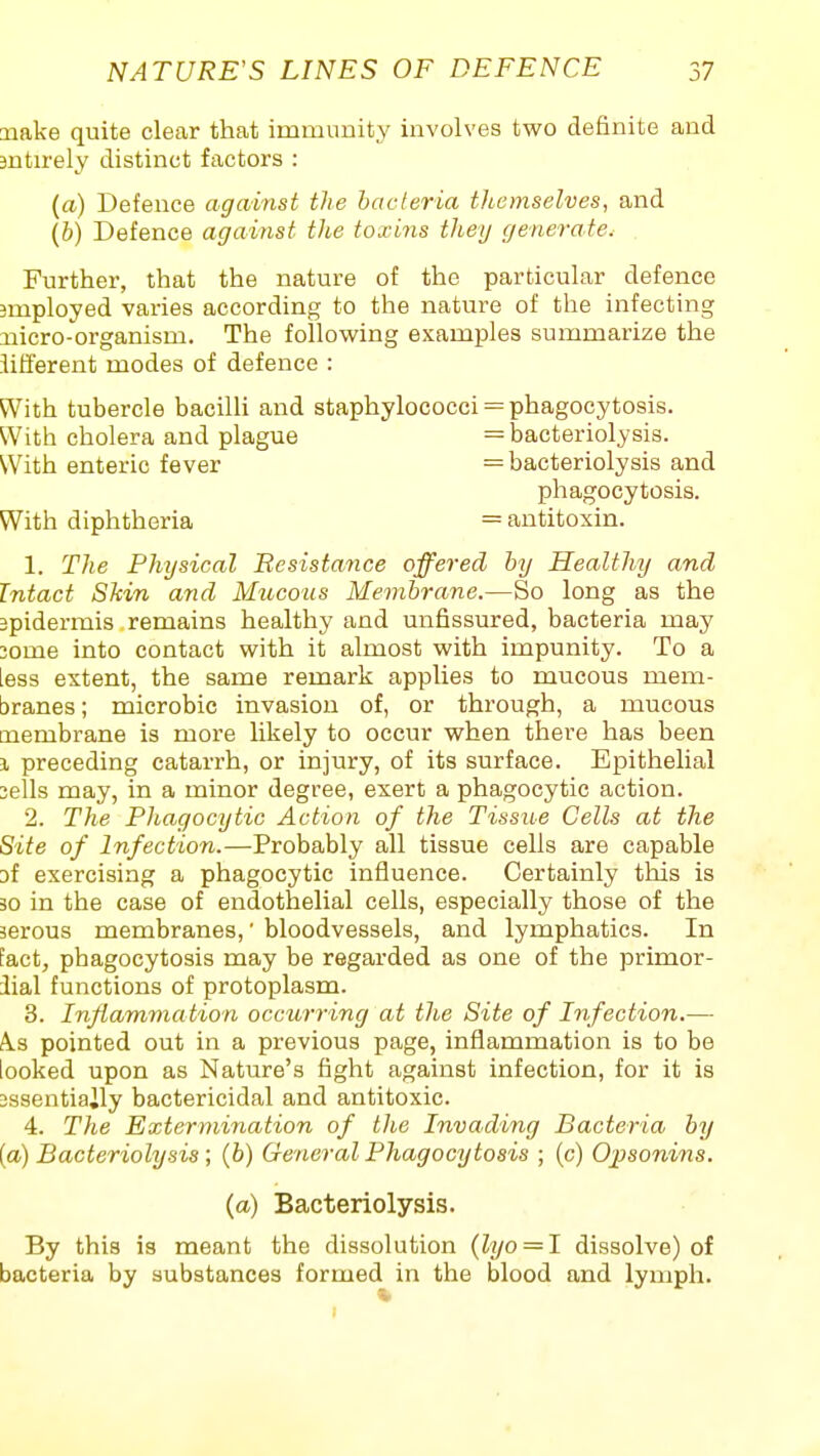 make quite clear that immunity involves two definite and antirely distinct factors : (a) Defence against the bacteria themselves, and (6) Defence against the toxins they generate. Further, that the nature of the particular defence 3mployed varies according to the nature of the infecting xiicro-'organism. The following examples summarize the iilferent modes of defence : With tubercle bacilli and staphylococci = phagocytosis. With cholera and plague = bacteriolysis. With enteric fever = bacteriolysis and phagocytosis. With diphtheria = antitoxin. 1. The Physical Besistance offered by Healthy and Intact Shin and Mucous Membrane.—So long as the 2pidermis remains healthy and unfissured, bacteria may 3ome into contact with it almost with impunity. To a less extent, the same remark applies to mucous mem- branes ; microbic invasion of, or through, a mucous membrane is more likely to occur when there has been 1 preceding catarrh, or injury, of its surface. Epithelial 3ells may, in a minor degree, exert a phagocytic action. 2. The Phagocytic Action of the Tissue Cells at the Site of Infection.—Probably all tissue cells are capable af exercising a phagocytic influence. Certainly this is 30 in the case of endothelial cells, especially those of the serous membranes,' bloodvessels, and lymphatics. In fact, phagocytosis may be regarded as one of the primor- 3ial functions of protoplasm. 3. Inflammation occurring at the Site of Infection.— A.S pointed out in a previous page, inflammation is to be looked upon as Nature's fight against infection, for it is 2ssentiaily bactericidal and antitoxic. 4. The Extermination of the Invading Bacteria by [a) Bacteriolysis; (6) General Phagocytosis ; (c) Opsonins. {a) Bacteriolysis. By this is meant the dissolution (lyo = I dissolve) of bacteria by substances formed in the blood and lymph.