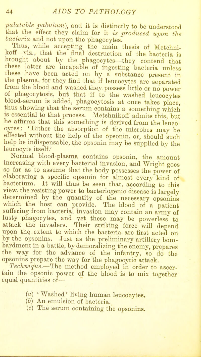palatahle jmhulum), and it is distinctly to be understood that the effect they claim for it is ■produced upon the bacteria and not upon the phagocytes. Thus, while accepting the main thesis of Metchni- koff—viz., that the final destruction of the bacteria is brought about by the phagocytes—they contend that these latter are incapable of ingesting bacteria unless these have been acted on by a substance present in the plasma, for they find that if leucocytes are separated from the blood and washed they possess little or no power of phagocytosis, but that if to the washed leucocytes blood-serum is added, phagocytosis at once takes place, thus showing that the serum contains a something which is essential to that process. Metchnikoff admits this, but he affirms that this something is derived from the leuco- cytes : ' Either the absorption of the microbes may be effected without the help of the opsonin, or, should such help be indispensable, the opsonin may be supplied by the leucocyte itself.' Normal blood-plasma contains opsonin, the amount increasing with every bacterial invasion, and Wright goes so far as to assume that the body possesses the power of elaborating a specific opsonin for almost every kind of bacterium. It will thus be seen that, according to this view, the resisting power to bacteriogenic disease is largely determined by the quantity of the necessary opsonins which the host can provide. The blood of a patient suffering from bacterial invasion may contain an army of lusty phagocytes, and yet these may be powerless to attack the invaders. Their striking force will depend upon the extent to which the bacteria are first acted on by the opsonins. Just as the preliminary artillery bom- bardment in a battle, by demoralizing the enemy, prepares the way for the advance of the infantry, so do the opsonins prepare the way for the phagocytic attack. Technique.—The method employed in order to ascer- tain the opsonic power of the blood is to mix together equal quantities of— {a) ' Washed' living human leucocj'tes. (6) An emulsion of bacteria. (c) The serum containing the opsonins.