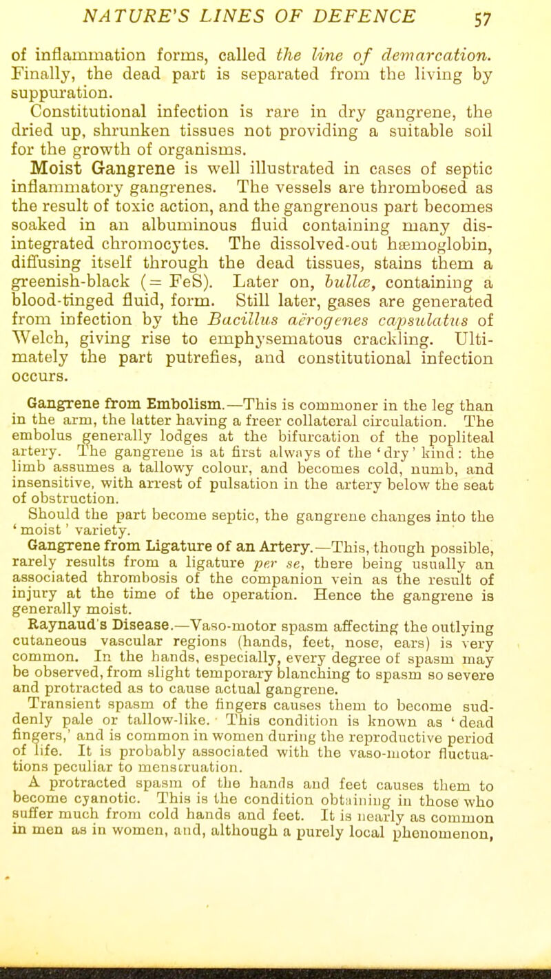 of inflammation forms, called the line of demarcation. Finally, the dead part is separated from the living by suppui-ation. Constitutional infection is rare in dry gangrene, the dried up, shrunken tissues not providing a suitable soil for the growth of organisms. Moist Gangrene is well illustrated in cases of septic inflammatory gangrenes. The vessels are thrombosed as the result of toxic action, and the gangrenous part becomes soaked in an albuminous fluid containing many dis- integrated chromocytes. The dissolved-out hasmoglobin, difl'using itself through the dead tissues, stains them a greenish-black (= FeS). Later on, hullce, containing a blood-tinged fluid, form. Still later, gases are generated from infection by the Bacillus acrogenes cai)sulatns of Welch, giving rise to emphysematous crackling. Ulti- mately the part putrefies, and constitutional infection occurs. Gangrene from Embolism.—This is commoner in the leg than in the arm, the latter having a freer collateral circulation. The embolus generally lodges at the bifurcation of the popliteal artery. The gangrene is at first always of the 'dry' kind: the limb assumes a tallowy colour, and becomes cold, uumb, and insensitive, with arrest of pulsation in the artery below the seat of obstruction. Should the part become septic, the gangrene changes into the ' moist' variety. Gangrene from Ligature of an Artery.—This, though possible, rarely results from a ligature per se, there being usually an associated thrombosis of the companion vein as the result of injury at the time of the operation. Hence the gangrene is generally moist. Raynaud's Disease.—Vaao-motor spasm affecting the outlying cutaneous vascular regions (hands, feet, nose, ears) is very common. In the hands, especially, every degree of spasm may be observed, from slight temporary blanching to spasm so severe and protracted as to cause actual gangrene. Transient spasm of the fingers causes them to become sud- denly pale or tallow-like. This condition is known as ' dead fingers,' and is common in women during the reproductive period of life. It is probably associated with the vaso-niotor fluctua- tions peculiar to menscruation. A protracted spasm of the hands and feet causes them to become cyanotic. This is the condition obtaining in those who suffer much from cold hands and feet. It is nearly as common in men as in women, and, although a purely local phenomenon,