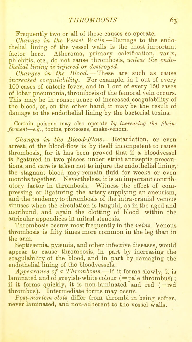 Frequently two or all of tliese causes co-operate. Changes in the Vessel l^aWs.—Damage to the endo- thelial lining of the vessel walls is the most important factor hei-e. Atheroma, primary calcification, varix, phlebitis, etc., do not cause thrombosis, unless the endo- thelial lining is injured or destroyed. Changes in the Blood. — These are such as cause increased coagulability. For example, in 1 out of every 100 cases of enteric fever, and in 1 out of every 150 cases of lobar pneumonia, thrombosis of the femoral vein occurs. This may be in consequence of increased coagulability of the blood, or, on the other hand, it may be the result of damage to the endothelial lining by the bacterial toxins. Certain poisons may also operate by increasing the fibrin- ferment—e.g., toxins, proteoses, snake-venom. Changes in the Blood-Floiu.— Eetardation, or even arrest, of the blood-flow is by itself incompetent to cause thrombosis, for it has been proved that if a bloodvessel is Hgatured in two places under strict antiseptic precau- tions, and care is taken not to injure the endothelial lining, the stagnant blood may remain fluid for weeks or even months together. Nevertheless, it is an important contrib- utory factor in thrombosis. Witness the effect of com- pressing or ligaturing the artery supplying an aneurism, and the tendency to thrombosis of the intra-cranial venous sinuses when the circulation is languid, as in the aged and moribund, and again the clotting of blood within the auricular appendices in mitral stenosis. Thrombosis occurs most frequently in the veins. Venous thrombosis is fifty times more common in the leg than in the arm. Septicaemia, pyaemia, and other infective diseases, would appear to cause thrombosis, in part by increasing the coagulability of the blood, and in part by damaging the endothelial lining of the bloodvessels. Appearance of a Thrombosis.—If it forms slowly, it is laminated and of greyish-white colour ( = pale thrombus) ; if it forms quickly, it is non-laminated and red (=red thrombus). Intermediate forms may occur. Post-mortem clots differ from thrombi in being softer, never laminated, and non-adherent to the vessel walls.
