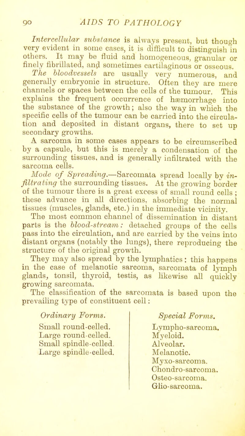 Intercellular substance is always present, but though very evident in some cases, it is difficult to distinguish In others. It may be fluid and homogeneous, granular or finely fibriHated, and sometimes cartilaginous or osseous. The bloodvessels are usually very numerous, and generally embryonic in structure. Often they are mere channels or spaces between the cells of the tumour. This explains the frequent occurrence of heemorrhage into the substance of the growth; also the vi'ay in which the specific cells of the tumour can be carried into the circula- tion and deposited in distant organs, there to set up secondary growths. A sarcoma in some cases appears to be circumscribed by a capsule, but this is merely a condensation of the surrounding tissues, and is generally infiltrated with the sarcoma cells. Mode of Spreading.—Sarcomata spread locally by in- filtrating the surrounding tissues. At the growing border of the tumour there is a great excess of small round cells ; these advance in all directions, absorbing the normal tissues (muscles, glands, etc.) in the immediate vicinity. The most common channel of dissemination in distant parts is the blood-stream: detached groups of the cells pass into the circulation, and are carried by the veins into distant organs (notably the lungs), there reproducing the structure of the original growtli. They may also spread by the lymphatics: this happens in the case of melanotic sarcoma, sarcomata of lymph glands^ tonsil, thyroid, testis, as likewise all quickly growing sarcomata. The classification of the sarcomata is based upon the prevailing type of constituent cell: Ordinary Forms. Small round-celled. Large round-celled. Small spindle-celled. Large spindle-celled. Special Forms. Lympho-sarcoma. Myeloid. Alveolar. Melanotic. Myxo-sarcoma. Chondro-sarcoma. Osteo-sarcoma. Glio-sarcoma.