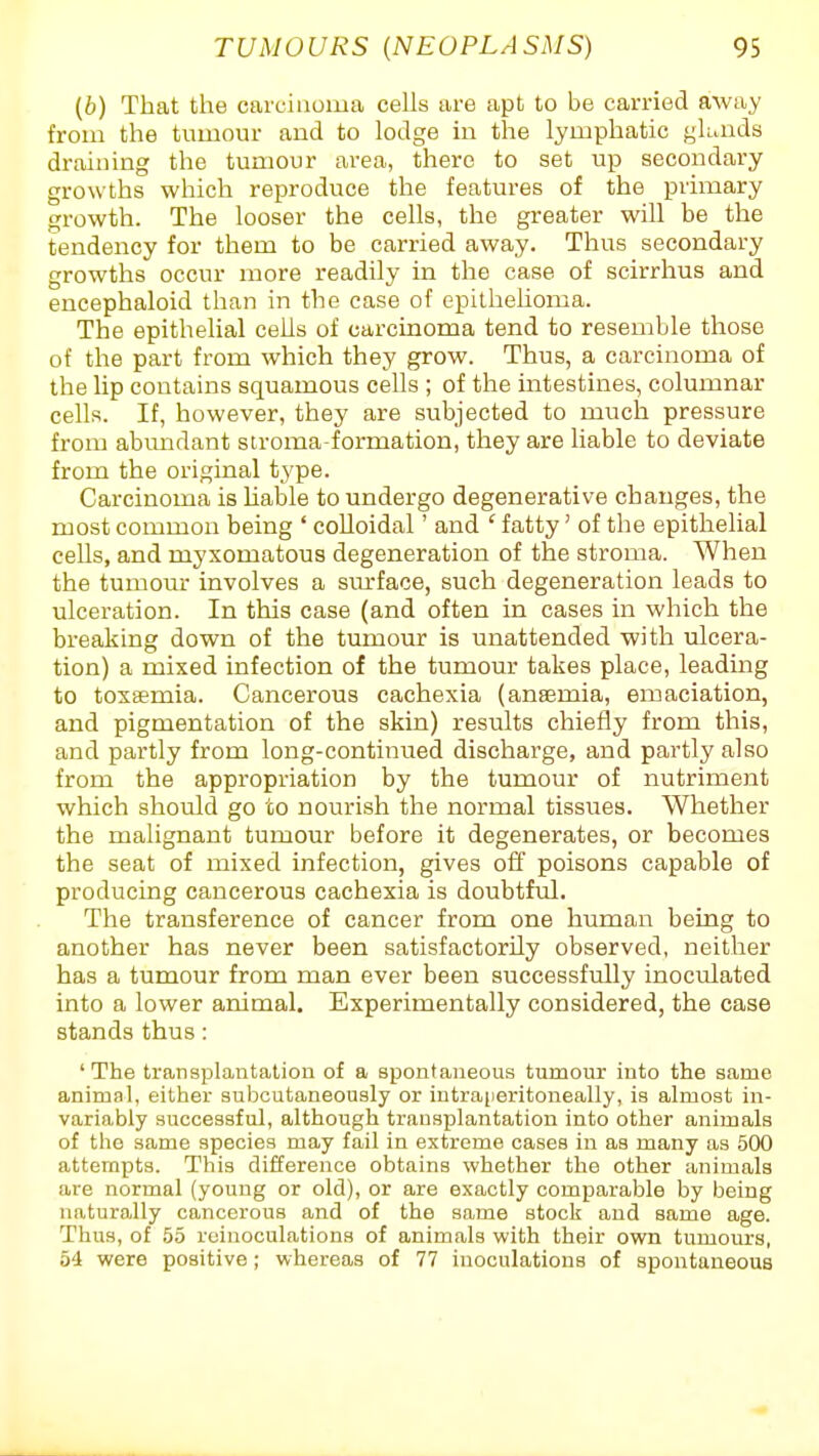 (b) That the carcinoma ceUs are apt to be carried away from the tumour aud to lodge in the lymphatic glunds draining the tumour area, there to set up secondary growths which reproduce the features of the primary growth. The looser the cells, the greater will be the tendency for them to be carried away. Thus secondary growths occur more readily in the case of scirrhus and encephaloid than in the case of epithehoma. The epithelial cells of carcinoma tend to resemble those of the part from which they grow. Thus, a carcinoma of the Up contains squamous cells ; of the intestines, columnar cells. If, however, they are subjected to much pressure from abundant stroma-formation, they are liable to deviate from the original type. Carcinoma is liable to undergo degenerative changes, the most common being ' colloidal' and ' fatty' of the epithelial cells, and myxomatous degeneration of the stroma. When the tumour involves a sm-face, such degeneration leads to ulceration. In this case (and often in cases in which the breaking down of the tumour is unattended with ulcera- tion) a mixed infection of the tumour takes place, leading to toxaemia. Cancerous cachexia (anaemia, emaciation, and pigmentation of the skin) results chiefly from this, and partly from long-continued discharge, and partly also from the appropriation by the tumour of nutriment which should go to nourish the normal tissues. Whether the malignant tumour before it degenerates, or becomes the seat of mixed infection, gives off poisons capable of producing cancerous cachexia is doubtful. The transference of cancer from one human being to another has never been satisfactorily observed, neither has a tumour from man ever been successfully inoculated into a lower animal. Experimentally considered, the case stands thus: 'The transplantation of a spontaneous tumour into the same animal, either subcutaneously or intra[ieritonealIy, is almost in- variably successful, although transplantation into other animals of the same species may fail in extreme cases in as many as 500 attempts. This difference obtains whether the other aninjals are normal (young or old), or are exactly comparable by being naturally cancerous and of the same stock aud same age. Thus, of 55 rcinoculations of animals with their own tumours, 54 were positive; whereas of 77 inoculations of spontaneous