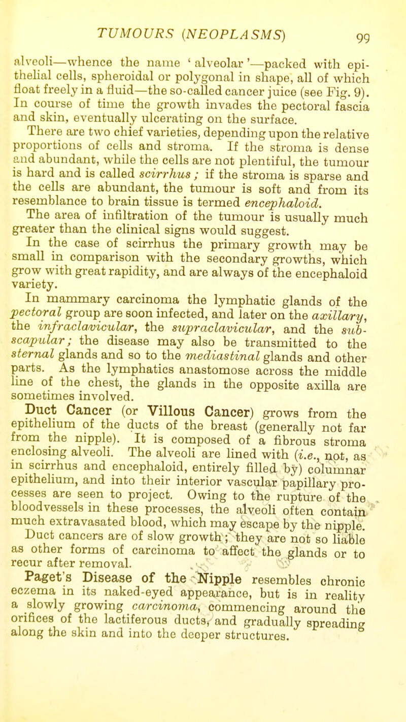 alveoli—whence the name ' alveolar '—packed with epi- thehal cells, spheroidal or polygonal in shape, all of which float freel}' in a fluid—the so-called cancer juice (see Fig. 9). In course of time the growth invades the pectoral fascia and skin, eventually ulcerating on the surface. There ai-e two chief varieties, depending upon the relative proportions of cells and stroma. If the stroma is dense and abundant, while the cells are not plentiful, the tumour is hard and is called scirrhus ; if the stroma is sparse and the cells are abundant, the tumour is soft and from its resemblance to brain tissue is termed encephaloid. The area of infiltration of the tumour is usually much greater than the clinical signs would suggest. In the case of scirrhus the primary growth may be small in comparison with the secondary growths, which grow with great rapidity, and are always of the encephaloid variety. In mammary carcinoma the lymphatic glands of the Electoral group are soon infected, and later on the axillary, the infracla/vicula/r, the supraclavicular, and the stib- scapular; the disease may also be transmitted to the sternal glands and so to the mediastinal glands and other parts. As the lymphatics anastomose across the middle line of the chest, the glands in the opposite axilla are sometimes involved. Duct Cancer (or Villous Cancer) grows from the epithelium of the ducts of the breast (generally not far from the nipple). It is composed of a fibrous stroma enclosmg alveoli. The alveoli are lined with {i.e., not, as in scirrhus and encephaloid, entirely filled by) columnar epitheUum, and into their interior vascular papillary pro- cesses are seen to project. Owing to the rupture of the bloodvessels in these processes, the alveoli often contain much extravasated blood, which may escape by the nipple. Duct cancers are of slow growth; they are not so liable as other forms of carcinoma to affect the glands or to recur after removal. . . V^- Paget's Disease of the-Ripple resembles chronic eczema in its naked-eyed appearance, but is in reaUty a slowly growing carcinoma, commencing around the orifices of the lactiferous ducts, and gradually spreading along the skin and into the deeper structures.