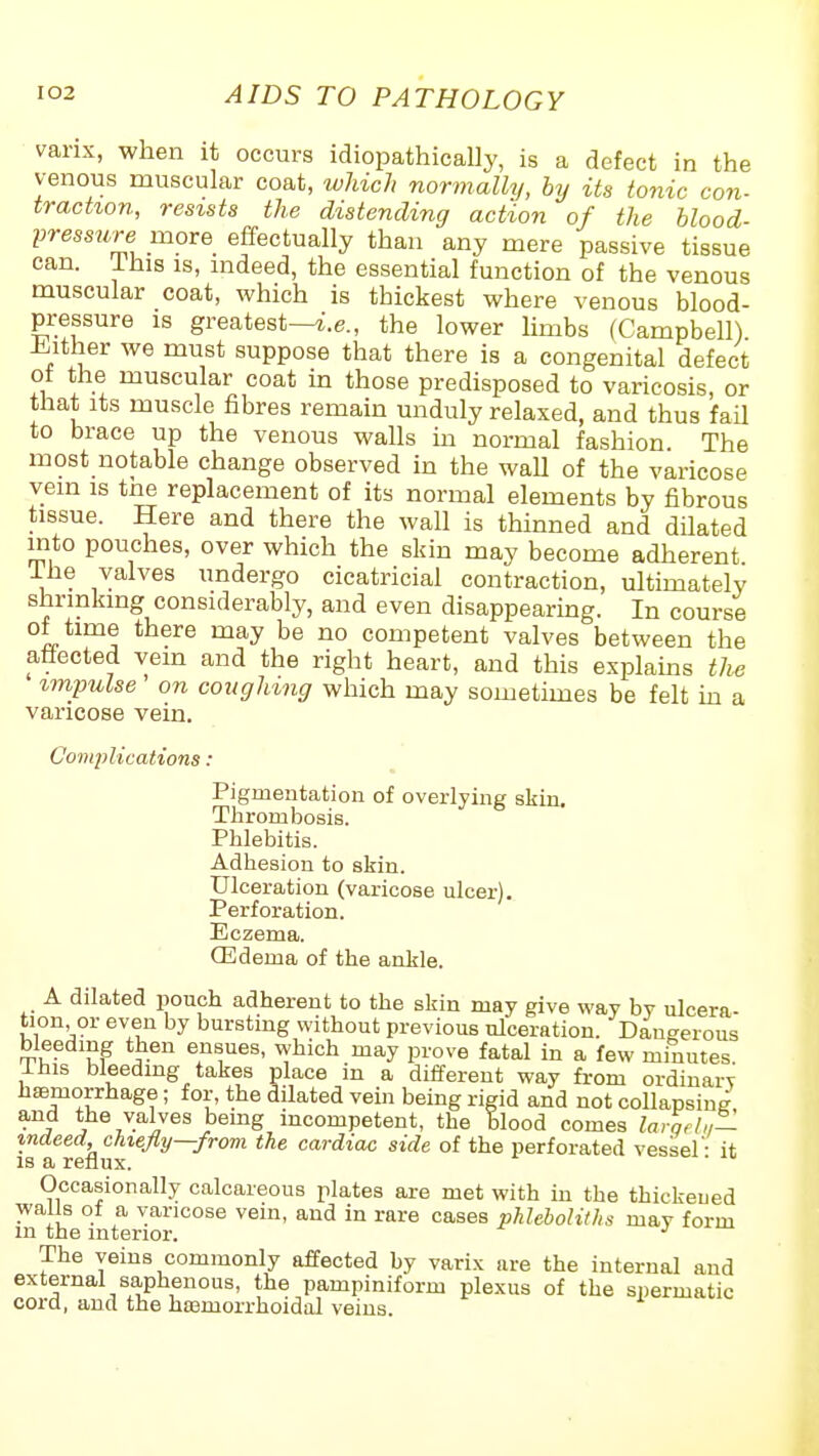 vanx, when it occurs idiopathically, is a defect in the venous muscular coat, wliich normally, by its tonic con- traction, resists the distending action of the hlood- press7ire more effectually than any mere passive tissue can. Ihis IS, mdeed, the essential function of the venous muscular coat, which is thickest where venous blood- pressure IS greatest—i.e., the lower limbs (Campbell) Jiither we must suppose that there is a congenital defect ot the muscular coat in those predisposed to varicosis, or that Its muscle fibres remain unduly relaxed, and thus fail to brace up the venous walls m normal fashion. The most notable change observed in the wall of the varicose vem IS tne replacement of its normal elements by fibrous tissue. Here and there the wall is thinned and dilated into pouches, over which the skin may become adherent The valves undergo cicatricial contraction, ultimately shrinking considerably, and even disappearing. In course ot time there may be no competent valves between the affected vem and the right heart, and this explams th^ impulse on coughing which may sometimes be felt ki a varicose vein. Complications: Pigmentation of overlying skin. Thrombosis. Phlebitis. Adhesion to skin. Ulceration (varicose ulcer). Perforation. Eczema. (Edema of the ankle. A dilated pouch adherent to the skin may give way by ulcera- tion or even by bursting without previous ulceration. Dangerous bleeding then ensues, which may prove fatal in a few minutes I his bleeding takes place in a different way from ordinary haemorrhage; for, the dilated vein being rigid and not collapsing and the valves bemg incompetent, the blood comes larqdn— indeed, chiefly—from the cardiac side of the perforated vessel - it IS a reflux. Occasionally calcareous plates are met with in the thickened walls of a varicose vem, and in rare cases phleboliths may form m the interior. J The veins commonly affected by varix are the internal and external saphenous, the pampiniform plexus of the spermatic cord, and the haamorrhoidal veins.