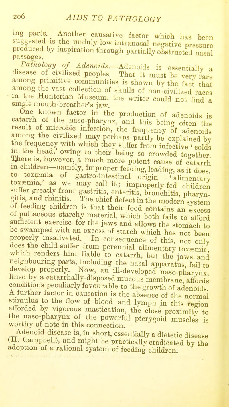 ing parts. Another causative factor which has been suggested IS the unduly low intranasal negative pressure produced by aspiration through partially obstructed nasal passages. Pathology of Adenoids.-KAenolAs is essentially a disease of civilized peoples. That it must be verv rare among primitive communities is shown by the fact that among the vast collection of skulls of non-civilized races in the Hunterian Museum, the writer could not find a single mouth-breather's jaw. One known factor in the production of adenoids is catarrh of the naso-pharynx, and this bemg often the result of microbic infection, the frequency of adenoids among the civilized may perhaps partly be explained by the frequency with which they sufifer from infective ' colds in the head, owing to their being so crowded together Olhere IS, however, a much more potent cause of catarrh in children—namely, improper feeding, leading, as it does to toxaemia of gastro-intestinal origin—'alimentarv toxffimia,' as we may call it; improperly-fed children suffer greatly from gastritis, enteritis, bronchitis, pharvn- gitis, and rhmitis. The chief defect in the modern syst:em of feeding children is that their food contams an excess of pultaceous starchy material, which both fails to afford sufficient exercise for the jaws and allows the stomach to be swamped with an excess of starch which has not been properly insalivated. In consequence of this, not only does the child suffer from perennial aUmentary toxsmia which renders him liable to catarrh, but the jaws and neighbouring parts, including the nasal apparatus, fail to develop properly. Now, an ill-developed naso-pharynx lined by a catarrhally-disposed mucous membrane affords conditions peculiarly favourable to the growth of adenoids A further factor m causation is the absence of the normal °* ^^'i ^y^V^ in this region afforded by vigorous mastication, the close proxhnity to the naso-pharynx of the powerful pterygoid muscles is worthy of note in this connection. Adenoid disease is, in short, essentially a dietetic disease (H. Campbell), and might be practically eradicated by the adoption of a rational system of feeding children.