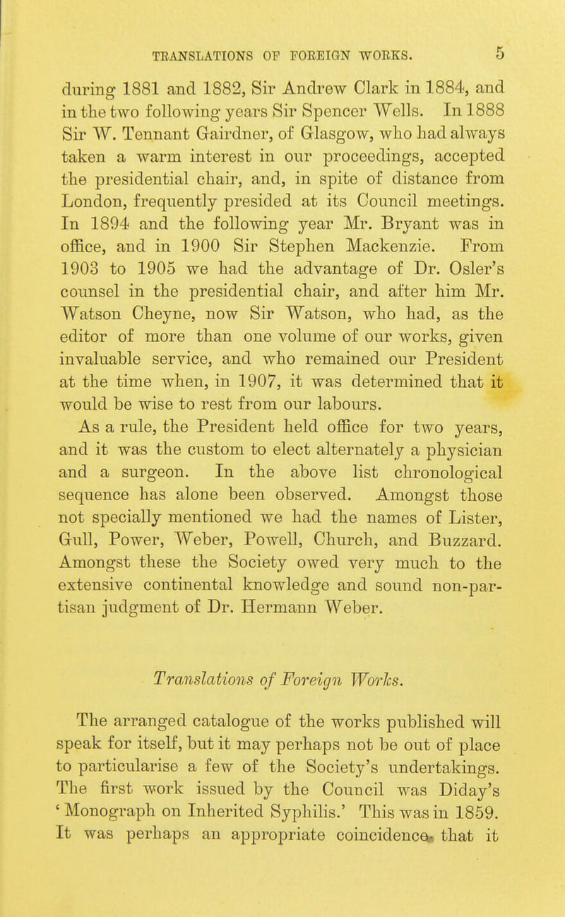 during 1881 and 1882, Sir Andrew Clark in 1884, and in the two following years Sir Spencer Wells. In 1888 Sir W. Tennant Gairdner, of Glasgow, who had always taken a warm interest in our proceedings, accepted the presidential chair, and, in spite of distance from London, frequently presided at its Council meetings. In 1894 and the following year Mr. Bryant was in office, and in 1900 Sir Stephen Mackenzie. From 1903 to 1905 we had the advantage of Dr. Osier's counsel in the presidential chair, and after him Mr. Watson Cheyne, now Sir Watson, who had, as the editor of more than one volume of our works, given invaluable service, and who remained our President at the time when, in 1907, it was determined that it would be wise to rest from our labours. As a rule, the President held office for two years, and it was the custom to elect alternately a physician and a surgeon. In the above list chronological sequence has alone been observed. Amongst those not specially mentioned we had the names of Lister, Gull, Power, Weber, Powell, Church, and Buzzard. Amongst these the Society owed very much to the extensive continental knowledge and sound non-par- tisan judgment of Dr. Hermann Weber. Translations of Foreign Works. The arranged catalogue of the works published will speak for itself, but it may perhaps not be out of place to particularise a few of the Society's undertakings. The first work issued by the Council was Diday's 'Monograph on Inherited Syphilis.' This was in 1859. It was perhaps an appropriate coincidences that it