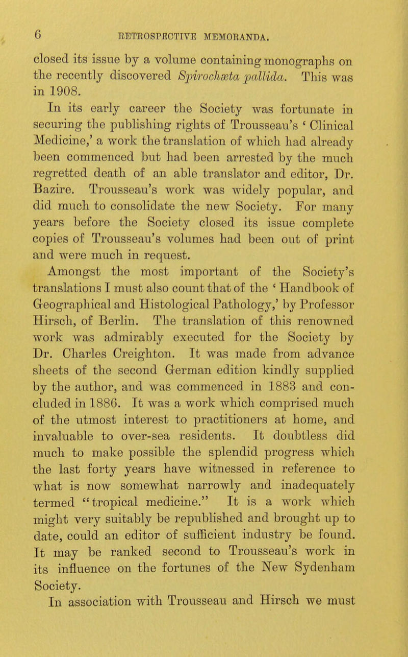 closed its issue by a volume containing monographs on the recently discovered Sjnrochaeta jmllida. This was in 1908. In its early career the Society was fortunate in securing the publishing rights of Trousseau's ' Clinical Medicine,' a work the translation of which had already been commenced but had been arrested by the much regretted death of an able translator and editor, Dr. Bazire. Trousseau's work was widely popular, and did much to consolidate the new Society. For many years before the Society closed its issue complete copies of Trousseau's volumes had been out of print and were much in request. Amongst the most important of the Society's translations I must also count that of the ' Handbook of Geographical and Histological Pathology,' by Professor Hirsch, of Berlin. The translation of this renowned work was admirably executed for the Society by Dr. Charles Creighton. It was made from advance sheets of the second German edition kindly supplied by the author, and was commenced in 1883 and con- cluded in 188G. It was a work which comprised much of the utmost interest to practitioners at home, and invaluable to over-sea residents. It doubtless did much to make possible the splendid progress which the last forty years have witnessed in reference to what is now somewhat narrowly and inadequately termed tropical medicine. It is a work which might very suitably be republished and brought up to date, could an editor of sufficient industry be found. It may be ranked second to Trousseau's work in its influence on the fortunes of the New Sydenham Society. In association with Trousseau and Hirsch we must