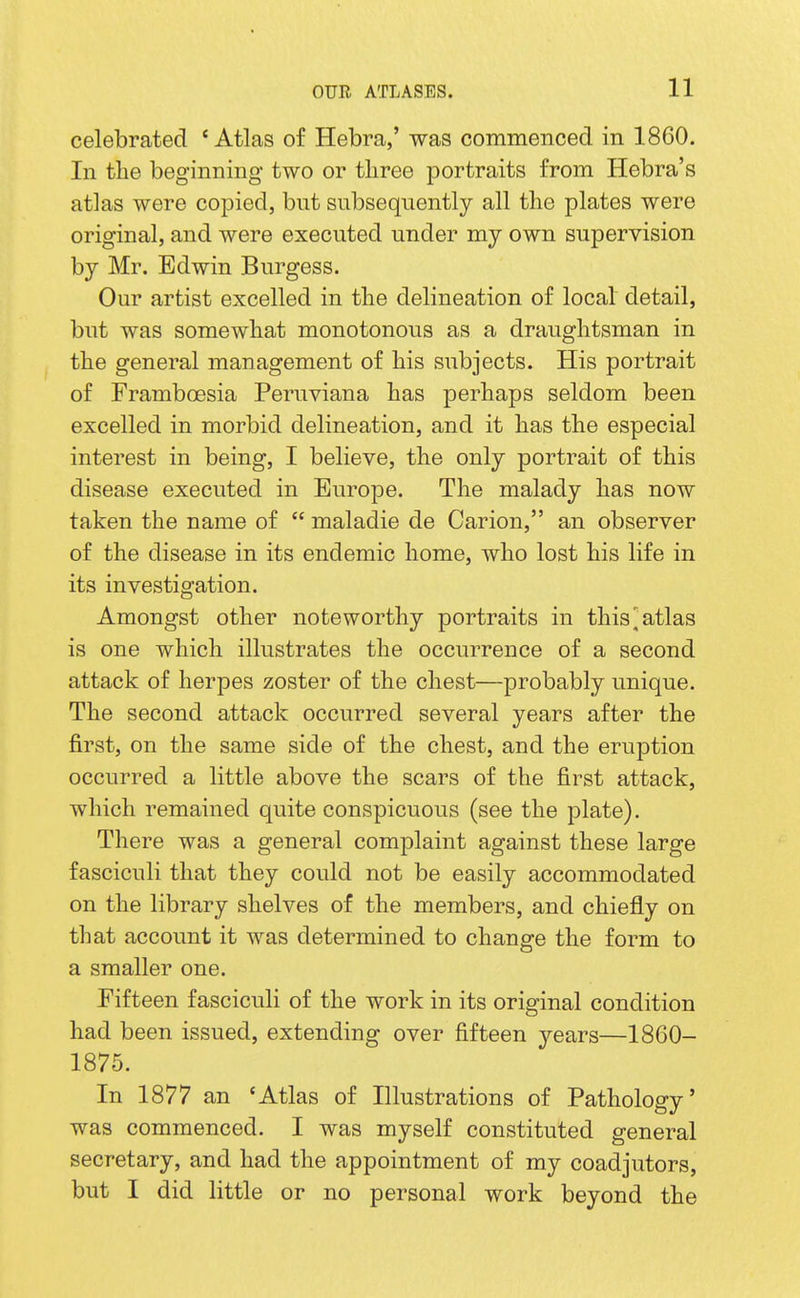 celebrated * Atlas of Hebra,' was commenced in 1860. In tlie beginning two or tliree portraits from Hebra's atlas were copied, but subseqnently all the plates were original, and were executed under my own supervision by Mr. Edwin Burgess. Our artist excelled in the delineation of local detail, but was somewhat monotonous as a draughtsman in the general management of his subjects. His portrait of Framboesia Peruviana has perhaps seldom been excelled in morbid delineation, and it has the especial interest in being, I believe, the only portrait of this disease executed in Europe. The malady has now taken the name of  maladie de Carion, an observer of the disease in its endemic home, who lost his life in its investigation. Amongst other noteworthy portraits in this,'atlas is one which illustrates the occurrence of a second attack of herpes zoster of the chest—probably unique. The second attack occurred several years after the first, on the same side of the chest, and the eruption occurred a little above the scars of the first attack, which remained quite conspicuous (see the plate). There was a general complaint against these large fasciculi that they could not be easily accommodated on the library shelves of the members, and chiefly on that account it was determined to change the form to a smaller one. Fifteen fasciculi of the work in its original condition had been issued, extending over fifteen years—1860- 1876. In 1877 an 'Atlas of Illustrations of Pathology' was commenced. I was myself constituted general secretary, and had the appointment of my coadjutors, but I did little or no personal work beyond the