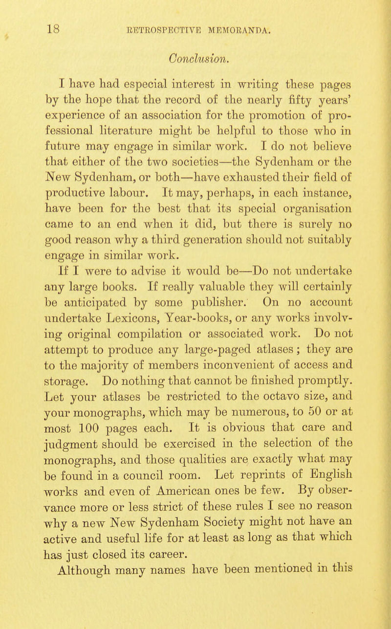 Conclusion. I have had especial interest in writing these pages by the hope that the record of the nearly fifty years' experience of an association for the promotion of pro- fessional literature might be helpful to those who in future may engage in similar work. I do not believe that either of the two societies—the Sydenham or the New Sydenham, or both—have exhausted their field of productive labour. It may, perhaps, in each instance, have been for the best that its special organisation came to an end when it did, but there is surely no good reason why a third generation should not suitably engage in similar work. If I were to advise it would be—Do not undertake any large books. If really valuable they will certainly be anticipated by some publisher. On no account undertake Lexicons, Year-books, or any works involv- ing original compilation or associated work. Do not attempt to produce any large-paged atlases; they are to the majority of members inconvenient of access and storage. Do nothing that cannot be finished promptly. Let your atlases be restricted to the octavo size, and your monographs, which may be numerous, to 50 or at most 100 pages each. It is obvious that care and judgment should be exercised in the selection of the monographs, and those qualities are exactly what may be found in a council room. Let reprints of English works and even of American ones be few. By obser- vance more or less strict of these rules I see no reason why a new New Sydenham Society might not have an active and useful life for at least as long as that which has just closed its career. Although many names have been mentioned in this