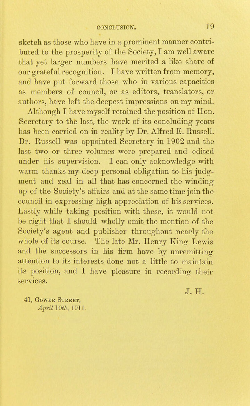 sketch as those who have in a prominent manner contri- buted to the prosperity of the Society, I am well aware that yet larger numbers have merited a like share of our grateful recognition. I have written from memory, and have put forward those who in various capacities as members of council, or as editors, translators, or authors, have left the deepest impressions on my mind. Although I have myself retained the position of Hon. Secretary to the last, the work of its concluding years has been carried on in reality by Dr. Alfred B. Russell. Dr. Russell was appointed Secretary in 1902 and the last two or three volumes were prepared and edited under his supervision. I can only acknowledge with warm thanks my deep personal obligation to his judg- ment and zeal in all that has concerned the winding up of the Society's affairs and at the same time join the council in expressing high appreciation of his services. Lastly while taking position with these, it would not be right that I should wholly omit the mention of the Society's agent and publisher throughout nearly the whole of its course. The late Mr. Henry King Lewis and the successors in his firm have by unremitting attention to its interests done not a little to maintain its position, and I have pleasure in recording their services. J. H. 41, GowER Street, April mil, 1911.