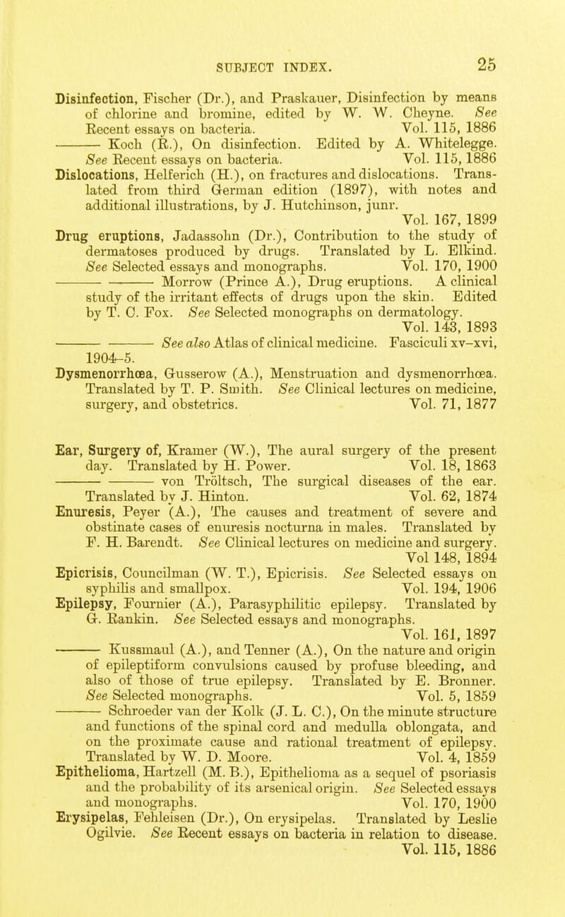 Disinfection, Fischer (Dr.), and Praskauer, Disinfection by means of chlorine and bromine, edited by W. W. Cheyne. See Recent essays on bacteria. Vol. 115, 1886 Koch (E.), On disinfection. Edited by A. Whitelegge. See Eecent essays on bacteria. Vol. 115,1886 Dislocations, Helferich (H.), on fractures and dislocations. Trans- lated from third German edition (1897), with notes and additional illustrations, by J. Hutchinson, junr. Vol. 167, 1899 Drug eruptions, Jadassohn (Dr.), Contribution to the study of dermatoses produced by drugs. Translated by L. Elkind. See Selected essays and monographs. Vol. 170, 1900 Morrow (Prince A.), Drug eruptions. A clinical study of the irritant effects of drugs upon the skin. Edited by T. 0. Fox. See Selected monographs on dermatology. Vol. 143, 1893 /S^ee aZso Atlas of clinical medicine. Fasciculi xv-xvi, 1904-5. Dysmenorrhoea, G-usserow (A.), Menstruation and dysmenorrhoea. Translated by T. P. Smith. See Clinical lectures on medicine, surgery, and obstetrics. Vol. 71, 1877 Ear, Surgery of, Kramer (W.), The aural surgery of the present day. Translated by H. Power. Vol. 18, 1863 von Troltsch, The surgical diseases of the ear. Translated by J. Hinton. Vol. 62, 1874 Enuresis, Peyer (A.), The causes and treatment of severe and obstinate cases of enuresis nocturna in males. Translated by F. H. Barendt. See Clinical lectures on medicine and surgery. Vol 148, 1894 Epicrisis, Councilman (W. T.), Epicrisis. See Selected essays on syphilis and smallpox. Vol. 194, 1906 Epilepsy, Fouruier (A.), Parasyphilitic epilepsy. Translated by G. Rankin. See Selected essays and monographs. Vol. 161, 1897 Kussmaul (A.), and Tenner (A.), On the nature and origin of epileptiform convulsions caused by profuse bleeding, and also of those of true epilepsy. Translated by E. Bronner. See Selected monographs. Vol. 5, 1869 Schroeder van der Kolk (J. L. C), On the minute structure and functions of the spinal cord and medulla oblongata, and on the proximate cause and rational treatment of epilepsy. Translated by W. D. Moore. Vol. 4, 1859 Epithelioma, Hartzell (M. B.), Epithelioma as a sequel of psoriasis and the probability of its arsenical origin. See Selected essays and monographs. Vol. 170, 1900 Erysipelas, Fehleisen (Dr.), On erysipelas. Translated by Leslie Ogilvie. See Recent essays on bacteria in relation to disease. Vol. 115, 1886