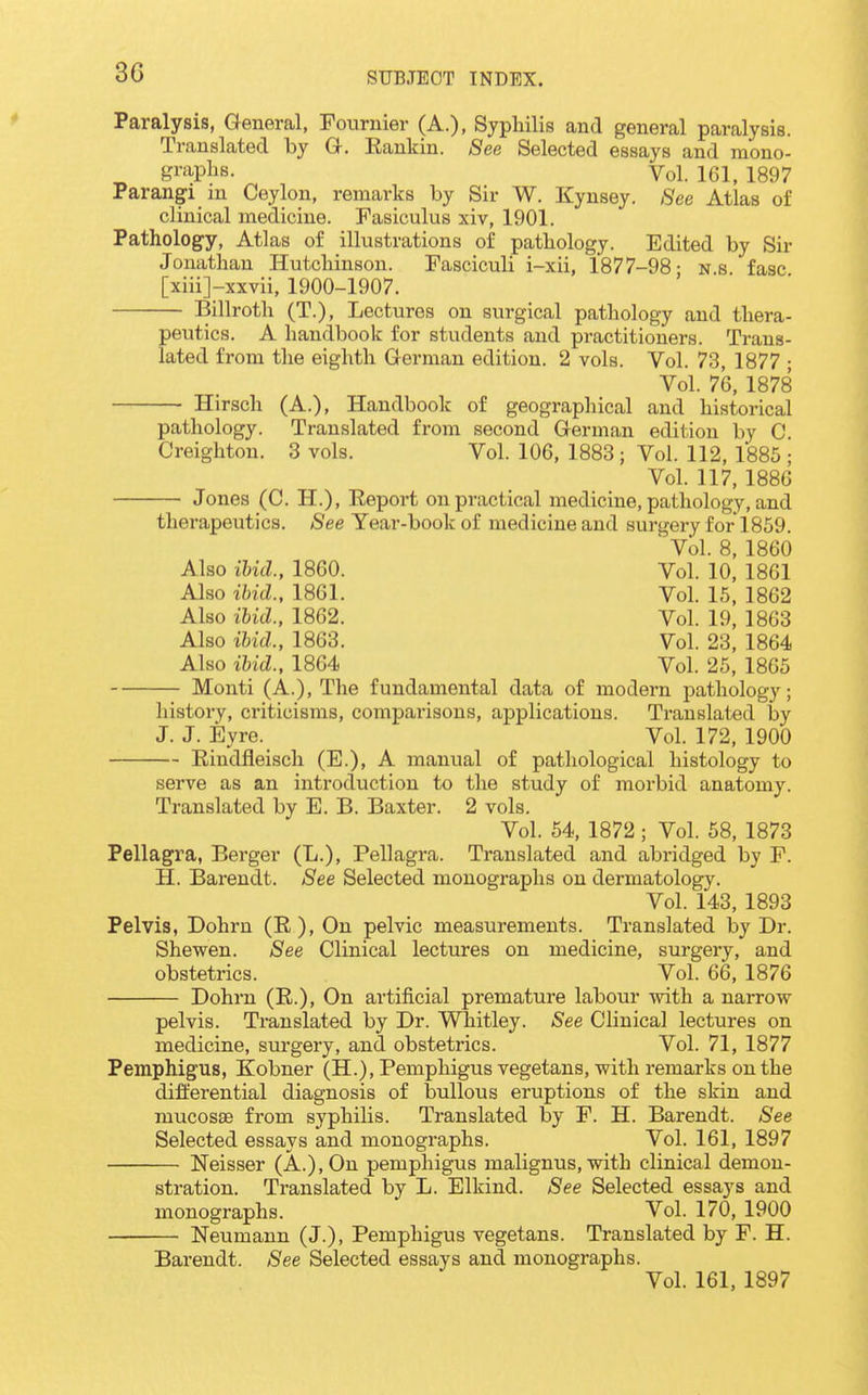 Paralysis, General, Fournier (A.), Syphilis and general paralysis. Translated by G. Rankin. See Selected essays and mono- gi'^i-plis. Vol. 161, 1897 Parangi m Ceylon, remarks by Sir W. Kynsey. See Atlas of clinical medicine. Fasiculus xiv, 1901. Patholog-y, Atlas of illustrations of pathology. Edited by Sir Jonathan Hutchinson. Fasciculi i-xii, 1877-98- ns fasc [xiii]-xxvii, 1900-1907. Billroth (T.), Lectures on surgical pathology and thera- peutics. A handbook for students and practitioners. Trans- lated from the eighth German edition, 2 vols. Vol. 73, 1877 ; Vol. 76, 1878 Hirsch (A.), Handbook of geographical and historical pathology. Translated from second German edition by C. Creighton. 3 vols. Vol. 106, 1883 ; Vol. 112, 1885 ; Vol. 117, 1886 Jones (C. H.), Report on practical medicine, pathology, and therapeutics. See Year-book of medicine and surgery for 1859. Vol. 8, 1860 Also ibid., 1860. Vol. 10, 1861 Also ibid., 1861. Vol. 15, 1862 Also ibid., 1862. Vol. 19, 1863 Also ibid., 1863. Vol. 23, 1864 Also ibid., 1864 Vol. 25, 1865 Monti (A.), The fundamental data of modern pathology; history, criticisms, comparisons, applications. Ti-auslated by J. J. Eyre. Vol. 172, 1900 Rindfleiscli (E.), A manual of pathological histology to serve as an introduction to the study of morbid anatomy. Translated by E. B. Baxter. 2 vols. Vol. 54, 1872; Vol. 58, 1873 Pellagra, Berger (L.), Pellagra. Translated and abridged by F. H. Barendt. See Selected monographs on dermatology. Vol. 143, 1893 Pelvis, Dohrn (R), On pelvic measurements. Translated by Dr. Shewen. See Clinical lectures on medicine, surgery, and obstetrics. Vol. 66, 1876 Dohrn (R.), On artificial premature labour mth a narrow pelvis. Translated by Dr. Whitley. See Clinical lectures on medicine, surgery, and obstetrics. Vol. 71, 1877 Pemphigus, Kobner (H.), Pemphigus vegetans, with remarks on the differential diagnosis of bullous eruptions of the skin and mucosae from syphilis. Translated by F. H. Barendt. See Selected essays and monographs. Vol. 161, 1897 Neisser (A.), On pemphigus malignus, with clinical demon- stration. Translated by L. Elkind. See Selected essays and monographs. Vol. 170, 1900 Neumann (J.), Pemphigus vegetans. Translated by F. H. Barendt. See Selected essays and monographs. Vol. 161, 1897