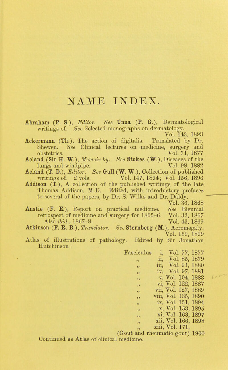 NAME INDEX. Abraham (P. S.), Editor. See TJnna (P. G.), Dermatological writings of. See Selected monographs on dermatology. Vol. 143, 1893 Ackermann (Th.), The action of digitalis. Translated by Dr. Shewen. See Clinical lectures on medicine, surgery and obstetrics. Vol. 71, 1877 Acland (Sir H. W.), Memoir by. See Stokes (W.), Diseases of the lungs and windpipe. Vol. 98, 1882 Acland (T. D.), Editor. See Gull (W. W.), Collection of published writings of. 2 vols. Vol. 147, 1894; Vol. 156, 1896 Addison (T.), A collection of the published writings of the late Thomas Addison, M.D. Edited, with introductory prefaces to several of the papers, by Dr. S. Wilts and Dr. Daldy. Vol. 86, 1868 Anstie (F. E.), Report on practical medicine. See Biennial retrospect of medicine and surgery for 1865-6. Vol. 32, 1867 Also ibid., 1867-8. Vol. 43, 1869 Atkinson (F. R. B.), Translator. jSee Sternberg (M.), Acromegaly. Vol. 169, 1899 Atlas of illustrations of pathology. Edited by Sir Jonathan Hutchinson : Fasciculus i, Vol. 77, 1877 ii, Vol. 85, 1879 iii, Vol. 91, 1880 iv, Vol. 97, 1881 V, Vol. 104, 1883 vi, Vol. 122, 1887 vii, Vol. 127, 1889 viii. Vol. 136, 1890 ix. Vol. 151, 1894 X, Vol. 153, 1895 xi, Vol. 163, 1897 xii, Vol. 166, 1898 xiii, Vol. 171, (Gout and rheumatic gout) 1900 Continued as Atlas of clinical medicine.