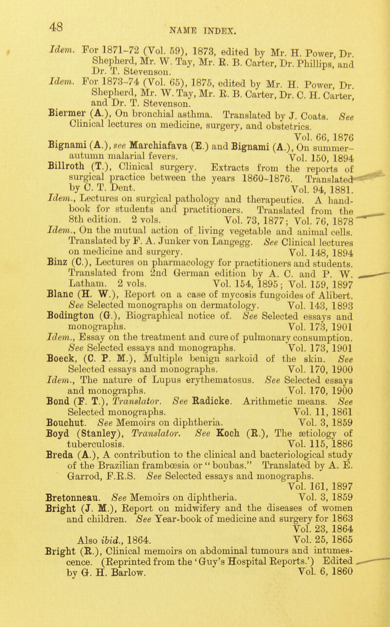 NAME INDEX. Idem. For 1871-72 (Vol. 59), 1873, edited by Mr. H. Power Dr Shepherd, Mr. W. Tay, Mr. R. B. Carter, Dr. Phillips'and Dr. T. Stevenson. Idem. For 1873-74 (Vol. 65), 1876, edited by Mr. H Power Dr Shepherd, Mr. W. Tay, Mr. R. B. Carter, Dr. C. H. Carter and Dr. T. Stevenson. Biermer (A.), On bronchial asthma. Translated by J. Coats. See Clinical lectures on medicine, surgery, and obstetrics. Vol. 66, 1876 Bignami (A.), see Marchiafava (E.) and Bignami (A.), On summer- autumn malarial fevers. Vol. 150, 1894 Billroth (T.), Clinical surgery. Extracts from the reports of surgical practice between the years 1860-1876. Translated- by C. T. Dent. Vol. 94, 1881. Idem., Lectures on surgical pathology and therapeutics. A hand- book for students and practitioners. Translated from the 8th edition. 2 vols. Vol. 73, 1877; Vol. 76, 1878 Idem., On the mutual action of living vegetable and animal cells. Translated by F. A. Junker von Langegg. See Clinical lectures on medicine and surgery. Vol. 148, 1894 Binz (C), Lectures on pharmacology for practitioners and students. Translated from 2ud German edition by A. C. and P. W. Latham. 2 vols. Vol. 154, 1895; Vol. 159, 1897 Blanc (H. W.), Report on a case of mycosis f ungoides of Alibert. See Selected monographs on dermatology. Vol. 143, 1893 Bodington (G.), Biographical notice of. See Selected essays and monographs. Vol. 173, 1901 Idem., Essay on the treatment and cure of pulmonary consumption. See Selected essays and monographs. Vol. 173, 1901 Boeck, (C. P. M.), Multiple benign sarkoid of the skin. See Selected essays and monogi'aphs. Vol. 170, 1900 Idem., The nature of Lupus erythematosus. See Selected essays and monographs. Vol. 170, 1900 Bond (F. T.), Translator. See Radicke. Arithmetic means. See Selected monographs. Vol. 11, 1861 Bouchut. See Memoirs on diphtheria. Vol. 3, 1859 Boyd (Stanley), Translator. See Koch (R.), The aetiology of tuberculosis. Vol. 115, 1886 Breda (A.), A contribution to the clinical and bacteriological study of the Brazilian frambcesia or  boubas. Translated by A. E. Garrod, F.R.S. See Selected essays and monographs. Vol. 161, 1897 Bretonneau. See Memoirs on diphtheria. Vol. 3, 1859 Bright (J. M.), Report on midwifery and the diseases of women and children. See Year-book of medicine and surgery for 1863 Vol. 23, 1864 Also ibid., 1864. Vol. 25, 1865 Bright (R.), Clinical memoirs on abdominal tumours and intumes- cence. (Reprinted from the ' Guy's Hospital Reports.') Edited by G. H. Barlow. Vol 6, 1860