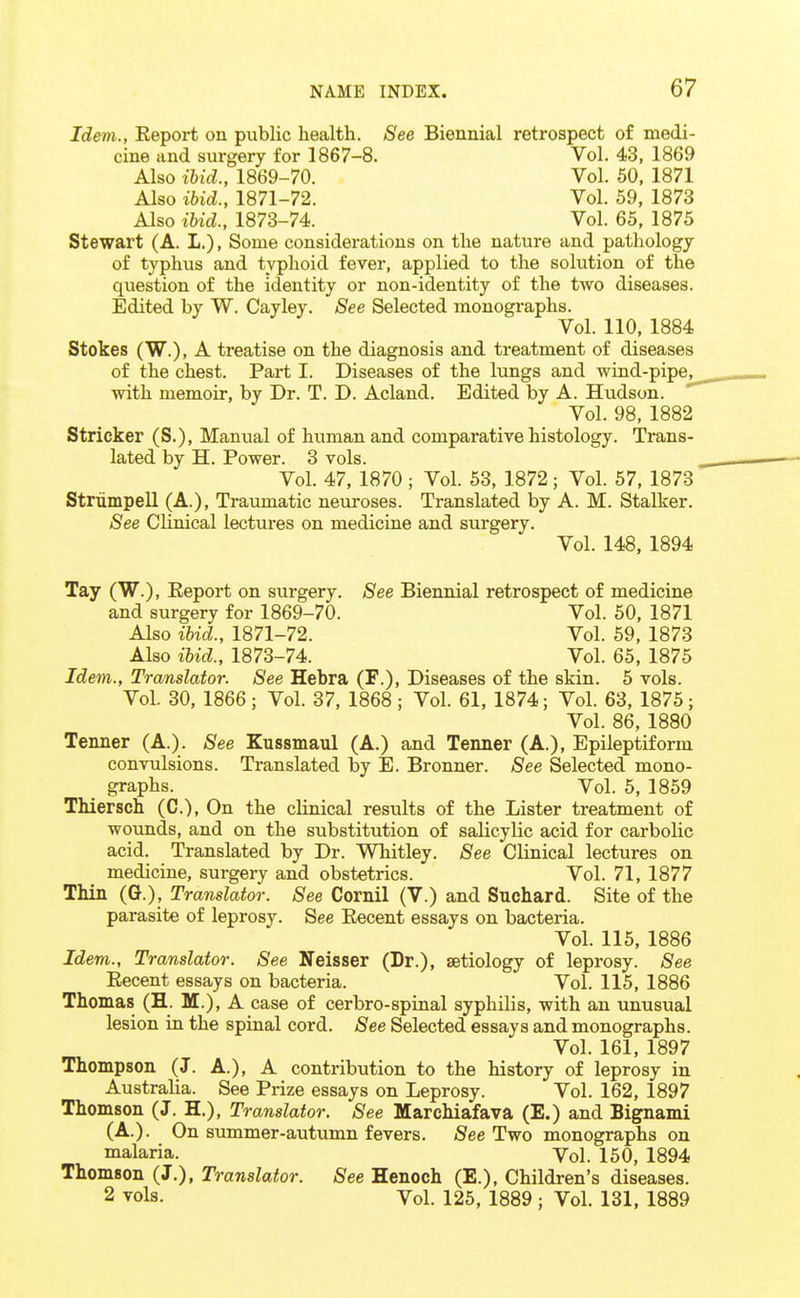 Idem., Keport on public health. See Biennial retrospect of medi- cine and surgery for 1867-8. Vol. 43, 1869 Also ibid., 1869-70. Vol. 50, 1871 Also ibid., 1871-72. Vol. 59, 1873 Also ibid., 1873-74. Vol. 65, 1875 Stewart (A. L.), Some considerations on the nature and pathology of typhus and typhoid fever, applied to the solution of the question of the identity or non-identity of the two diseases. Edited by W. Cayley. See Selected monographs. Vol. 110, 1884 Stokes (W.), A treatise on the diagnosis and treatment of diseases of the chest. Part I. Diseases of the lungs and wind-pipe,^ with memoir, by Dr. T. D. Acland. Edited by A. Hudson. Vol. 98, 1882 Strieker (S.), Manual of human and comparative histology. Trans- lated by H. Power. 3 vols. Vol. 47, 1870; Vol. 53, 1872; Vol. 57, 1873 Striimpell (A.), Traumatic neuroses. Translated by A. M. Stalker. See Clinical lectures on medicine and surgery. Vol. 148, 1894 Tay (W.), Eeport on surgery. See Biennial retrospect of medicine and surgery for 1869-70. Vol. 50, 1871 Also ibid., 1871-72. Vol. 59, 1873 Also ibid., 1873-74. Vol. 65, 1875 Idem., Translator. See Hebra (F.), Diseases of the skin. 5 vols. Vol. 30, 1866; Vol. 37, 1868; Vol. 61, 1874; Vol. 63, 1875; Vol. 86, 1880 Tenner (A.). See Kussmaul (A.) and Tenner (A.), Epileptiform convulsions. Translated by E. Bronner. See Selected mono- graphs. Vol. 5, 1859 Thiersch (C), On the clinical results of the Lister treatment of wounds, and on the substitution of salicylic acid for carbolic acid. Translated by Dr. Whitley. See Clinical lectures on medicine, surgery and obstetrics. Vol. 71, 1877 Thin (G.), Translator. See Cornil (V.) and Suchard. Site of the parasite of leprosy. See Eecent essays on bacteria. Vol. 115, 1886 Idem., Translator. See Neisser (Dr.), aetiology of leprosy. See Eecent essays on bacteria. Vol. 115, 1886 Thomas (H. M.), A case of cerbro-spinal syphilis, with an unusual lesion in the spinal cord. See Selected essays and monographs. Vol. 161, 1897 Thompson (J. A.), A contribution to the history of leprosy in Australia. See Prize essays on Leprosy. Vol. 162, 1897 Thomson (J. H.), Translator. See Marchiafava (E.) and Bignami (A.). On summer-autumn fevers. jSee Two monographs on malaria. Vol. 150, 1894 Thomson (J.), Translator. See Henoch (E.), Children' s diseases. 2 vols. Vol. 125, 1889 j Vol. 131, 1889