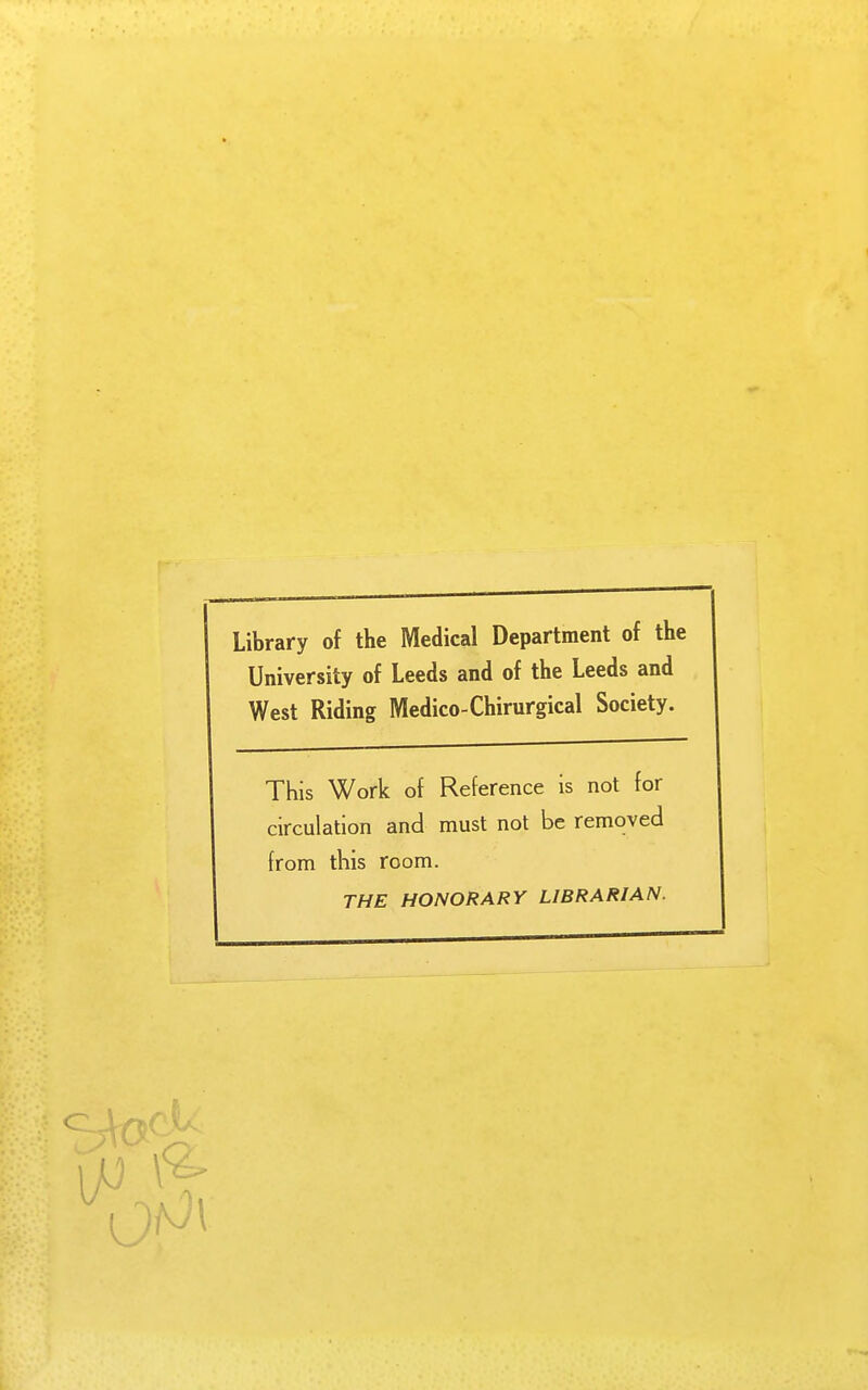 Library of the Medical Department of the University of Leeds and of the Leeds and West Riding Medico-Chirurgical Society. This Work of Reference is not for circulation and must not be removed from this room. THE HONORARY LIBRARIAN.