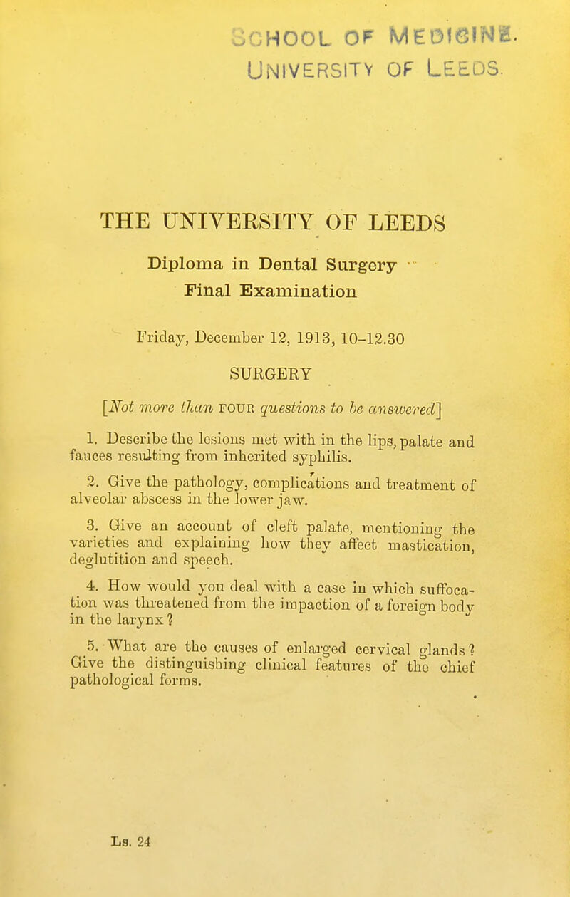 oCHooL OF Medicine. University of Leeds. THE UNIVERSITY OF LEEDS Diploma in Dental Surgery • Pinal Examination Friday, December 12, 1913, 10-12.30 SURGERY [Not more than four questions to he answered] 1. Describe the lesions met with in the lips, palate and fauces resulting from inherited syphilis. 2. Give the pathology, complications and treatment of alveolar abscess in the lower jaw, 3. Give an account of cleft palate, mentioning the varieties and explaining how they affect mastication, deglutition and speech. 4. How would you deal with a case in which suffoca- tion was threatened from the impaction of a foreign body in the larynx ? 5. What are the causes of enlarged cervical glands'? Give the distinguishing clinical features of the chief pathological forms.