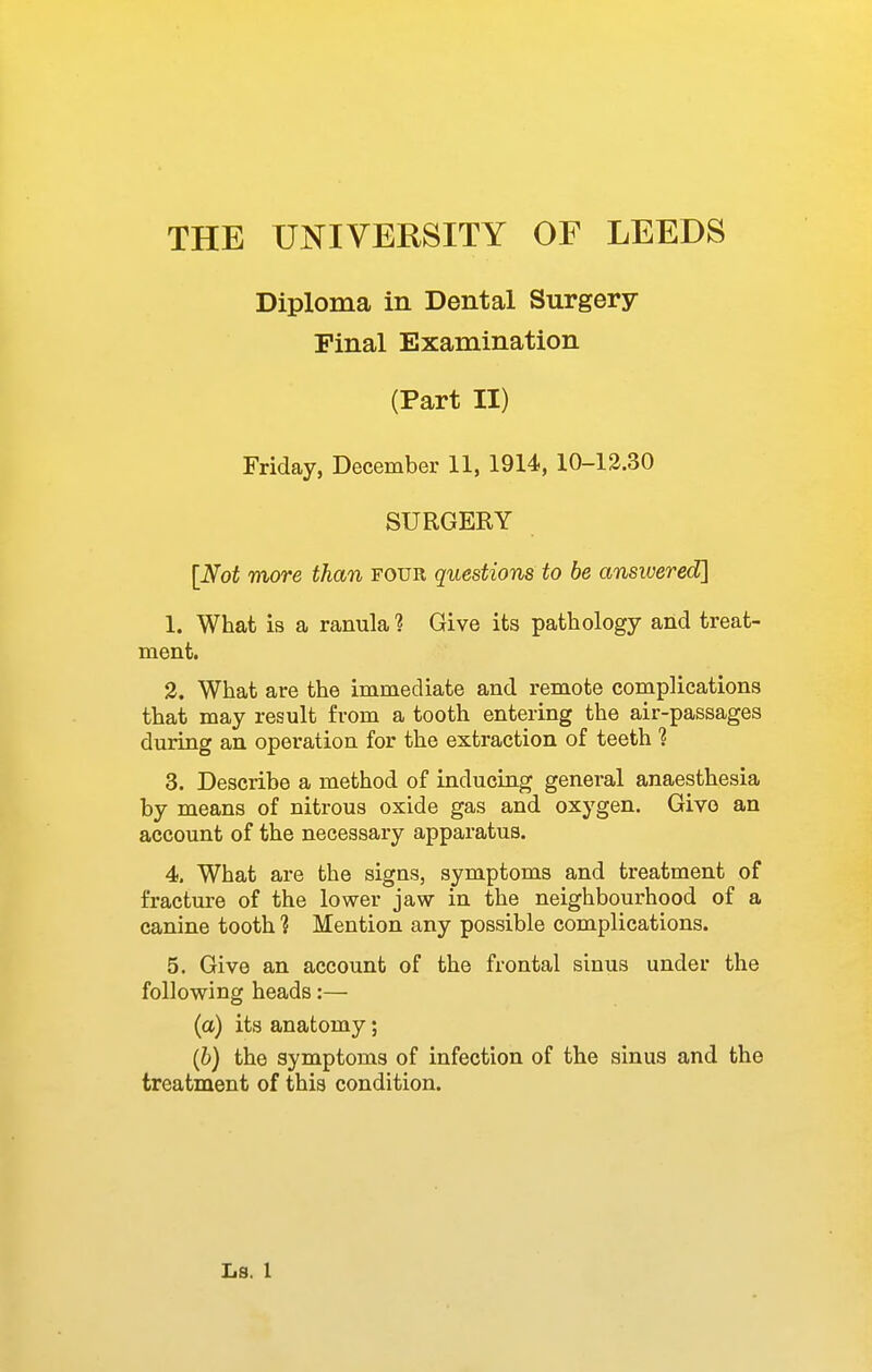 Diploma in Dental Surgery Final Examination (Part II) Friday, December 11, 1914, 10-13.30 SURGERY [Not more than four questions to be ansivered] 1. What is a ranula ? Give its pathology and treat- ment. 3. What are the immediate and remote complications that may result from a tooth entering the air-passages during an operation for the extraction of teeth ? 3. Describe a method of inducing general anaesthesia by means of nitrous oxide gas and oxygen. Give an account of the necessary apparatus. 4. What are the signs, symptoms and treatment of fracture of the lower jaw in the neighbourhood of a canine tooth ? Mention any possible complications. 5. Give an account of the frontal sinus under the following heads:— (a) its anatomy; (6) the symptoms of infection of the sinus and the treatment of this condition.